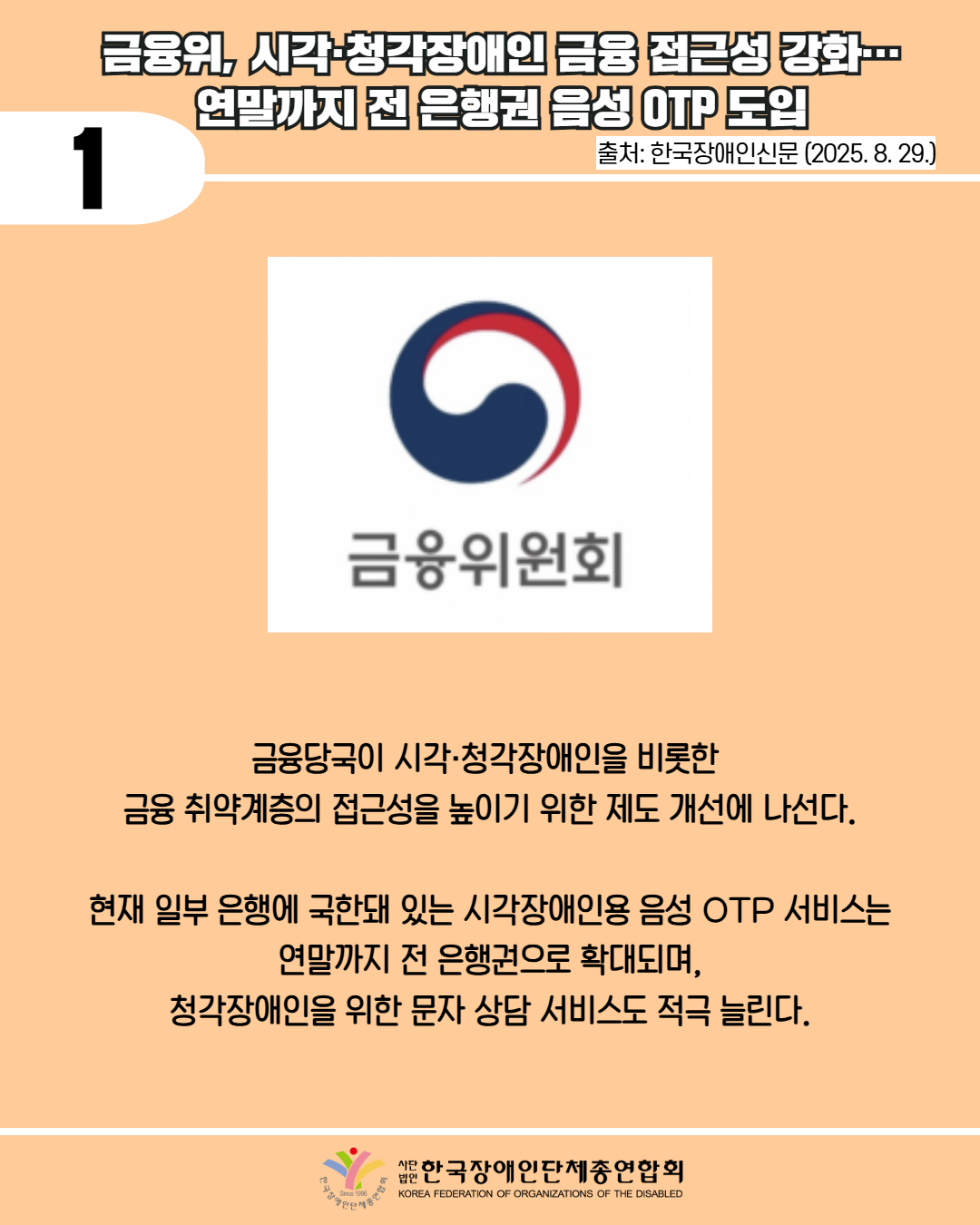 1 / 금융위, 시각·청각장애인 금융 접근성 강화 연말까지 전 은행권 음성 OTP 도입 / 출처: 한국장애인신문 (2025. 8. 29.) / 사진첨부: 금융위원회 마크 / 금융당국이 시각·청각장애인을 비롯한 금융 취약계층의 접근성을 높이기 위한 제도 개선에 나선다. / 현재 일부 은행에 국한돼 있는 시각장애인용 음성 OTP 서비스는 연말까지 전 은행권으로 확대되며, 청각장애인을 위한 문자 상담 서비스도 적극 늘린다. / 한국장애인단체총연합회