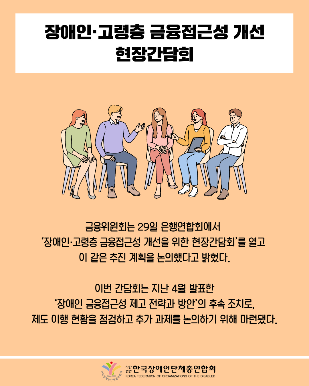 장애인·고령층 금융접근성 개선 현장간담회 / 그림첨부: 의자에 둘러 앉아 토론하는 사람들 / 금융위원회는 29일 은행연합회에서 '장애인·고령층 금융접근성 개선을 위한 현장간담회'를 열고 이 같은 추진 계획을 논의했다고 밝혔다. / 이번 간담회는 지난 4월 발표한 '장애인 금융접근성 제고 전략과 방안'의 후속 조치로, 제도 이행 현황을 점검하고 추가 과제를 논의하기 위해 마련됐다. / 한국장애인단체총연합회