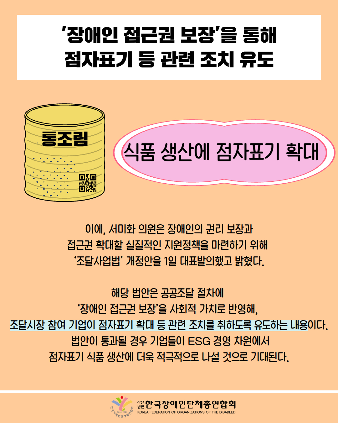 '장애인 접근권 보장'을 통해 점자표기 등 관련 조치 유도 /그림첨부: 통조림에 점자와 QR /  식품 생산에 점자표기 확대  / 이에, 서미화 의원은 장애인의 권리 보장과 접근권 확대할 실질적인 지원정책을 마련하기 위해 '조달사업법' 개정안을 1일 대표발의했고 밝혔다. / 해당 법안은 공공조달 절차에 '장애인 접근권 보장'을 사회적 가치로 반영해, 조달시장 참여 기업이 점자표기 확대 등 관련 조치를 취하도록 유도하는 내용이다. 법안이 통과될 경우 기업들이 ESG 경영 차원에서 점자표기 식품 생산에 더욱 적극적으로 나설 것으로 기대된다. / 한국장애인단체총연합회