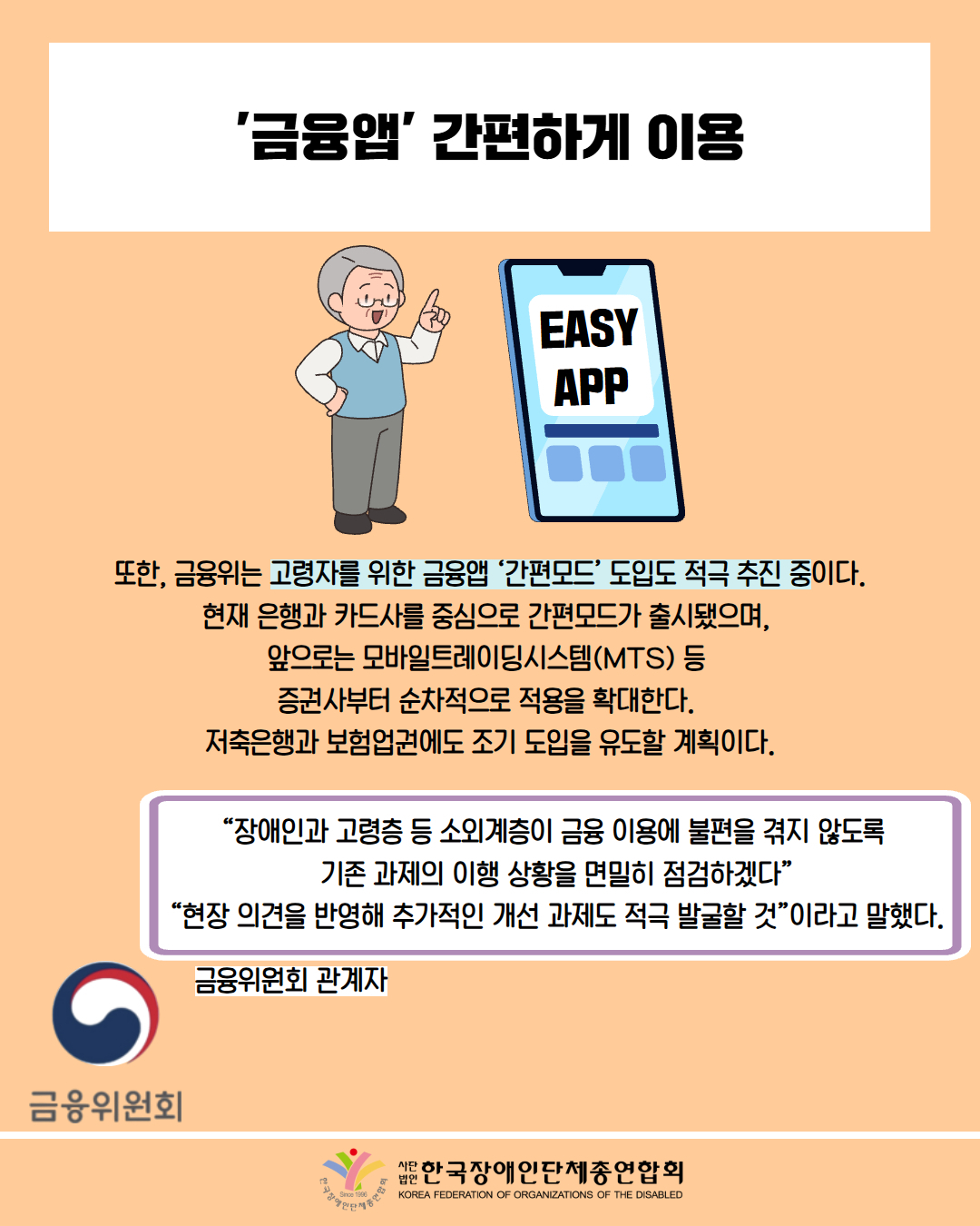 '금융앱' 간편하게 이용 / 그림 첨부: 할아버지, 'EASY APP' 표시된 스마트폰 / 또한, 금융위는 고령자를 위한 금융앱 '간편모드' 도입도 적극 추진 중이다. 현재 은행과 카드사를 중심으로 간편모드가 출시됐으며, 앞으로는 모바일트레이딩시스템(MTS) 등 증권사부터 순차적으로 적용을 확대한다. 저축은행과 보험업권에도 조기 도입을 유도할 계획이다. / “장애인과 고령층 등 소외계층이 금융 이용에 불편을 겪지 않도록 기존 과제의 이행 상황을 면밀히 점검하겠다” “현장 의견을 반영해 추가적인 개선 과제도 적극 발굴할 것”이라고 말했다. / 금융위원회 관계자 / 사진첨부: 금융위원회 마크 / 한국장애인단체총연합회