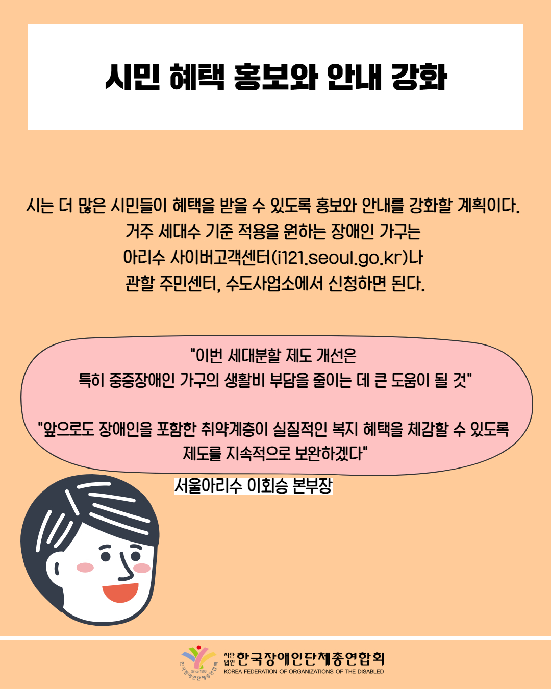 시민 혜택 홍보와 안내 강화 / 시는 더 많은 시민들이 혜택을 받을 수 있도록 홍보와 안내를 강화할 계획이다. 거주 세대수 기준 적용을 원하는 장애인 가구는 아리수 사이버고객센터(i121.seoul.go.kr)나 관할 주민센터, 수도사업소에서 신청하면 된다. / "이번 세대분할 제도 개선은 특히 중증장애인 가구의 생활비 부담을 줄이는 데 큰 도움이 될 것" / "앞으로도 장애인을 포함한 취약계층이 실질적인 복지 혜택을 체감할 수 있도록 제도를 지속적으로 보완하겠다" / 서울아리수 이회승 본부장 / 한국장애인단체총연합회