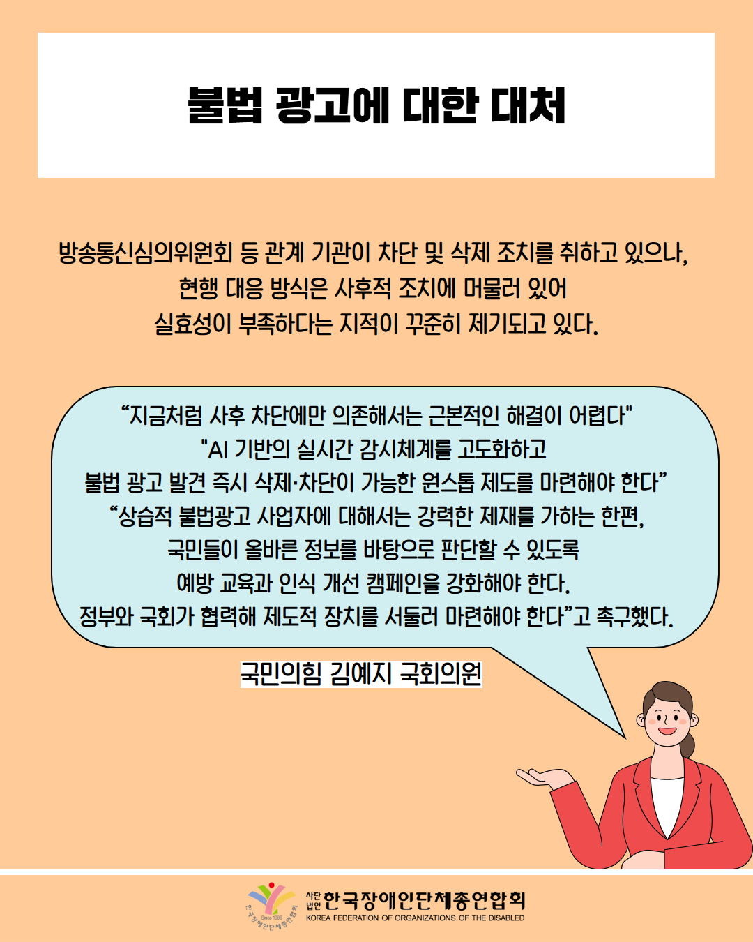 불법 광고에 대한 대처 / 방송통신심의위원회 등 관계 기관이 차단 및 삭제 조치를 취하고 있으나, 현행 대응 방식은 사후적 조치에 머물러 있어 실효성이 부족하다는 지적이 꾸준히 제기되고 있다. / "지금처럼 사후 차단에만 의존해서는 근본적인 해결이 어렵다" "AI 기반의 실시간 감시체계를 고도화하고 불법 광고 발견 즉시 삭제·차단이 가능한 원스톱 제도를 마련해야 한다” "상습적 불법광고 사업자에 대해서는 강력한 제재를 가하는 한편, 국민들이 올바른 정보를 바탕으로 판단할 수 있도록 예방 교육과 인식 개선 캠페인을 강화해야 한다. 정부와 국회가 협력해 제도적 장치를 서둘러 마련해야 한다”고 촉구했다. / 국민의힘 김예지 국회의원 / 한국장애인단체총연합회