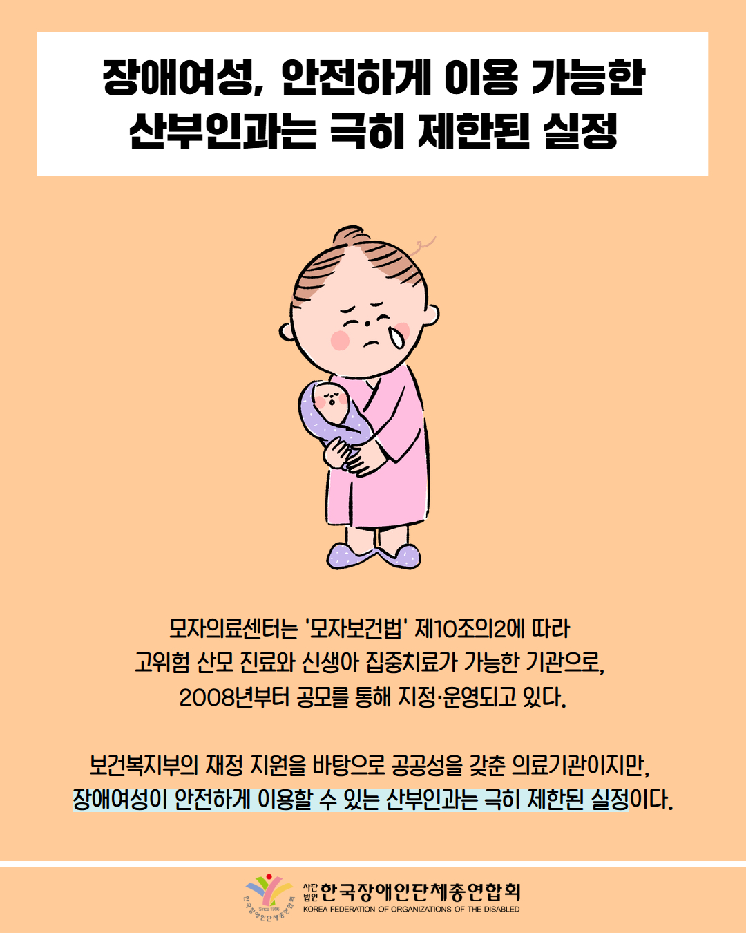 장애여성, 안전하게 이용 가능한 산부인과는 극히 제한된 실정 / 그림첨부: 아이를 안고 울고 있는 산모 / 모자의료센터는 '모자보건법' 제10조의2에 따라 고위험산모 진료와 신생아 집중치료가 가능한 기관으로, 2008년부터 공모를 통해 지정·운영되고 있다. / 보건복지부의 재정 지원을 바탕으로 공공성을 갖춘 의료기관이지만, 장애여성이 안전하게 이용할 수 있는 산부인과는 극히 제한된 실정이다. / 한국장애인단체총연합회
