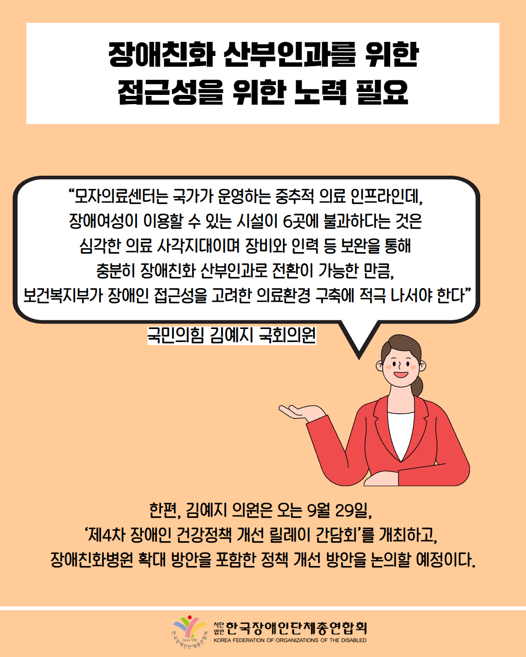 장애친화 산부인과를 위한 접근성을 위한 노력 필요 / “모자의료센터는 국가가 운영하는 중추적 의료 인프라인데, 장애여성이 이용할 수 있는 시설이 6곳에 불과하다는 것은 심각한 의료 사각지대이며 장비와 인력 등 보완을 통해 충분히 장애친화 산부인과로 전환이 가능한 만큼, 보건복지부가 장애인 접근성을 고려한 의료환경 구축에 적극 나서야 한다” / 국민의힘 김예지 국회의원 / 한편, 김예지 의원은 오는 9월 29일, '제4차 장애인 건강정책 개선 릴레이 간담회'를 개최하고, 장애친화병원 확대 방안을 포함한 정책 개선 방안을 논의할 예정이다. / 한국장애인단체총연합회
