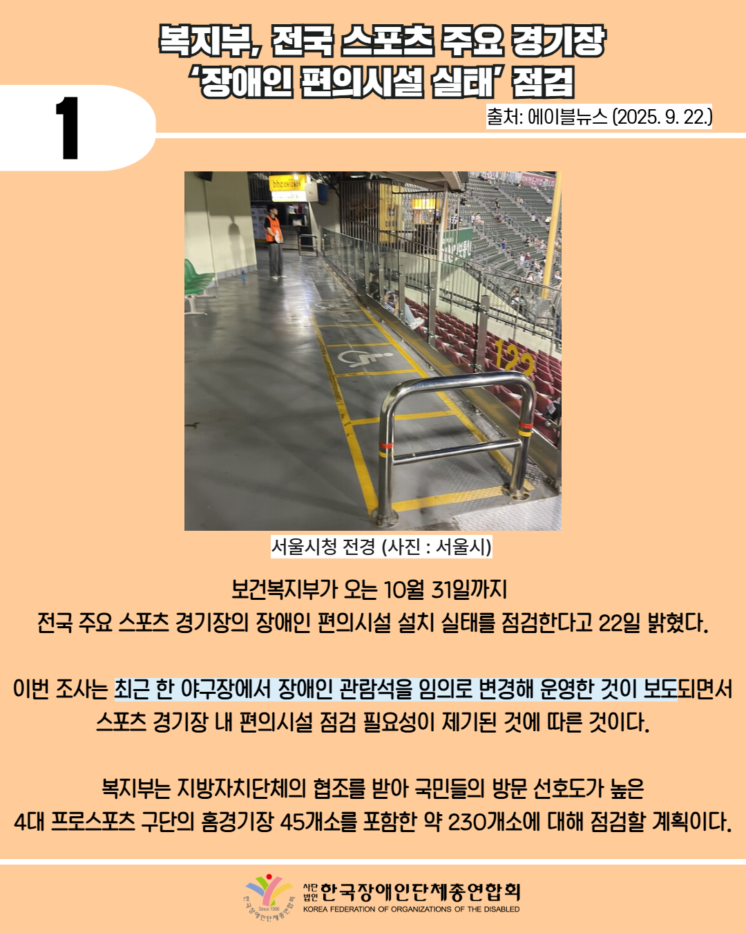1 /복지부, 전국 스포츠 주요 경기장 ‘장애인 편의시설 실태’ 점검 / 출처: 에이블뉴스 (2025. 9. 22.) / 사진 첨부: 서울시청 전경 (사진 : 서울시) / 보건복지부가 오는 10월 31일까지  전국 주요 스포츠 경기장의 장애인 편의시설 설치 실태를 점검한다고 22일 밝혔다.  이번 조사는 최근 한 야구장에서 장애인 관람석을 임의로 변경해 운영한 것이 보도되면서 스포츠 경기장 내 편의시설 점검 필요성이 제기된 것에 따른 것이다.  복지부는 지방자치단체의 협조를 받아 국민들의 방문 선호도가 높은 4대 프로스포츠 구단의 홈경기장 45개소를 포함한 약 230개소에 대해 점검할 계획이다. / 한국장애인단체총연합회