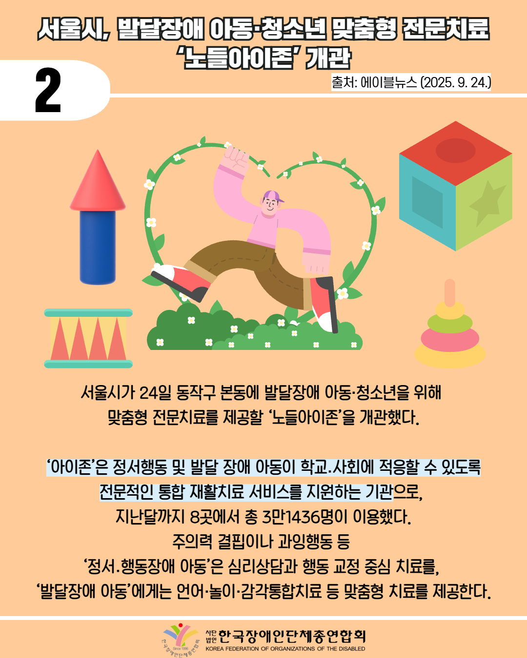 2 / 서울시, 발달장애 아동·청소년 맞춤형 전문치료 ‘노들아이존’ 개관 / 출처: 에이블뉴스 (2025. 9. 24.) / 서울시가 24일 동작구 본동에 발달장애 아동·청소년을 위해  맞춤형 전문치료를 제공할 ‘노들아이존’을 개관했다. / ‘아이존’은 정서행동 및 발달 장애 아동이 학교․사회에 적응할 수 있도록 전문적인 통합 재활치료 서비스를 지원하는 기관으로,  지난달까지 8곳에서 총 3만1436명이 이용했다. 주의력 결핍이나 과잉행동 등  ‘정서․행동장애 아동’은 심리상담과 행동 교정 중심 치료를,  ‘발달장애 아동’에게는 언어·놀이·감각통합치료 등 맞춤형 치료를 제공한다. / 한국장애인단체총연합회