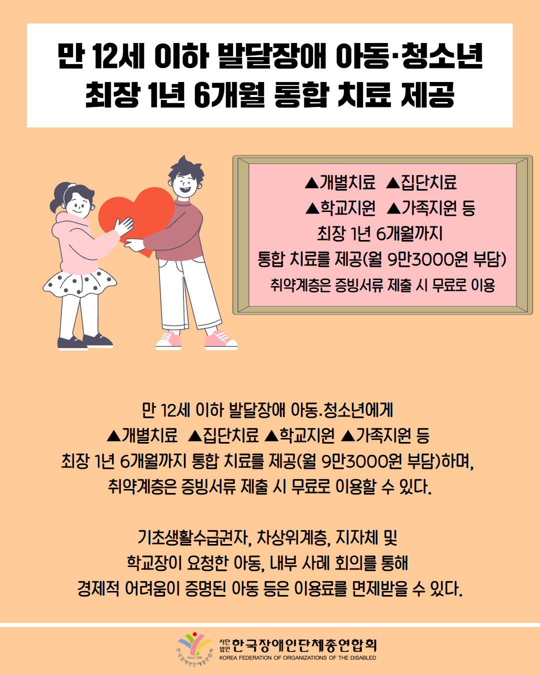 만 12세 이하 발달장애 아동·청소년 최장 1년 6개월 통합 치료 제공 / 그림첨부: 남자가 여자에게 하트를 전달하는 모습 /  ▲개별치료  ▲집단치료      ▲학교지원  ▲가족지원 등  최장 1년 6개월까지  통합 치료를 제공(월 9만3000원 부담)  취약계층은 증빙서류 제출 시 무료로 이용 / 만 12세 이하 발달장애 아동․청소년에게  ▲개별치료  ▲집단치료 ▲학교지원 ▲가족지원 등  최장 1년 6개월까지 통합 치료를 제공(월 9만3000원 부담)하며,  취약계층은 증빙서류 제출 시 무료로 이용할 수 있다.  기초생활수급권자, 차상위계층, 지자체 및  학교장이 요청한 아동, 내부 사례 회의를 통해  경제적 어려움이 증명된 아동 등은 이용료를 면제받을 수 있다. / 한국장애인단체총연합회