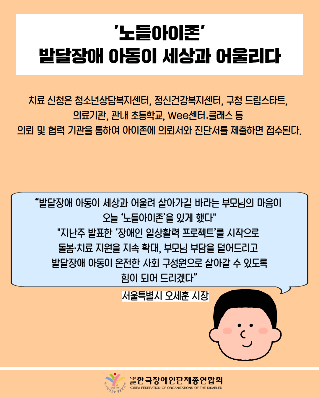 '노들아이존' 발달장애 아동이 세상과 어울리다 / 치료 신청은 청소년상담복지센터, 정신건강복지센터, 구청 드림스타트,  의료기관, 관내 초등학교, Wee센터․클래스 등  의뢰 및 협력 기관을 통하여 아이존에 의뢰서와 진단서를 제출하면 접수된다. / “발달장애 아동이 세상과 어울려 살아가길 바라는 부모님의 마음이  오늘 ‘노들아이존’을 있게 했다" "지난주 발표한 ‘장애인 일상활력 프로젝트’를 시작으로  돌봄·치료 지원을 지속 확대, 부모님 부담을 덜어드리고  발달장애 아동이 온전한 사회 구성원으로 살아갈 수 있도록 힘이 되어 드리겠다” / 서울특별시 오세훈 시장 / 한국장애인단체총연합회 