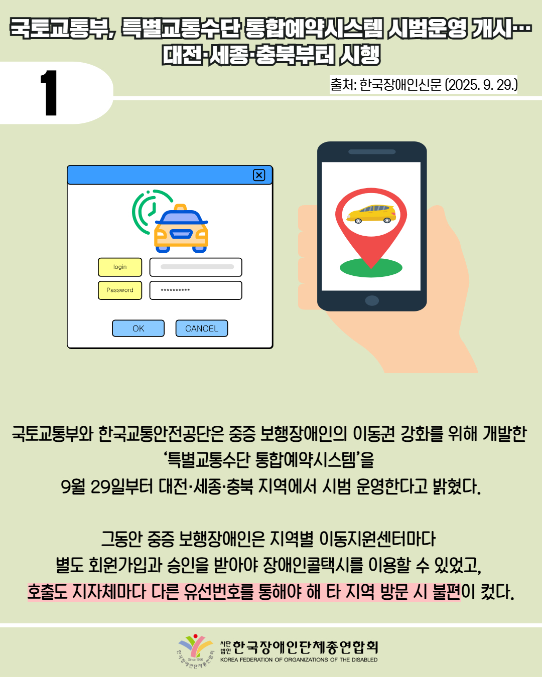 1 / 국토교통부, 특별교통수단 통합예약시스템 시범운영 개시... 대전·세종·충북부터 시행 / 출처: 한국장애인신문 (2025. 9. 29.) / 국토교통부와 한국교통안전공단은 중증 보행장애인의 이동권 강화를 위해 개발한 ‘특별교통수단 통합예약시스템'을 9월 29일부터 대전·세종·충북 지역에서 시범 운영한다고 밝혔다. / 그동안 중증 보행장애인은 지역별 이동지원센터마다 별도 회원가입과 승인을 받아야 장애인콜택시를 이용할 수 있었고, 호출도 지자체마다 다른 유선번호를 통해야 해 타 지역 방문 시 불편이 컸다. / 한국장애인단체총연합회