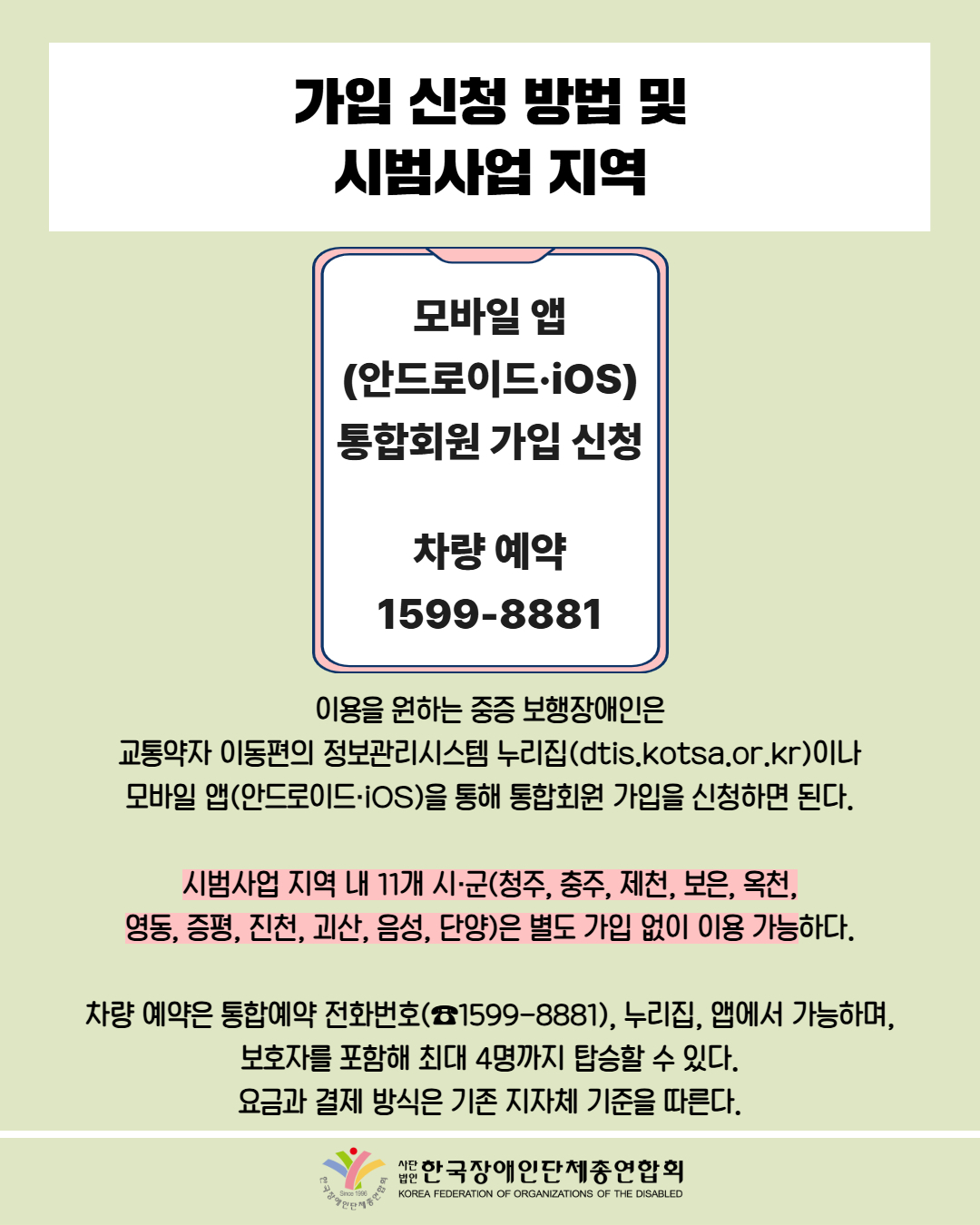 가입 신청방법 및 시범사업 지역 / 모바일 앱 (안드로이드•ios) 통합회원 가입 신청 차량 예약 1599-8881 / 이용을 원하는 중증 보행장애인은 교통약자 이동편의 정보관리시스템 누리집(dtis.kotsa.or.kr)이나 모바일 앱(안드로이드 iOS)을 통해 통합회원 가입을 신청하면 된다. / 시범사업 지역 내 11개 시·군(청주, 충주, 제천, 보은, 옥천, 영동, 증평, 진천, 괴산, 음성, 단양)은 별도 가입 없이 이용 가능하다. / 차량 예약은 통합예약 전화번호(公1599-8881), 누리집, 앱에서 가능하며, 보호자를 포함해 최대 4명까지 탑승할 수 있다. 요금과 결제 방식은 기존 지자체 기준을 따른다. / 한국장애인단체총연합회