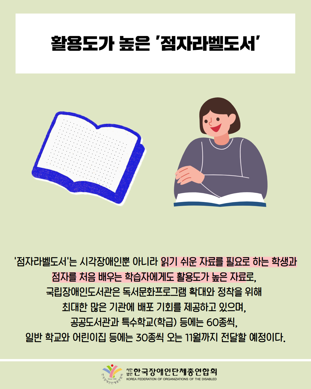 활용도가 높은 '점자라벨도서' / 그림첨부: 점자책 / 그림첨부: 책을 읽고 있는 여성 / '점자라벨도서'는 시각장애인뿐 아니라 읽기 쉬운 자료를 필요로 하는 학생과 점자를 처음 배우는 학습자에게도 활용도가 높은 자료로, 국립장애인도서관은 독서문화프로그램 확대와 정착을 위해 최대한 많은 기관에 배포 기회를 제공하고 있으며, 공공도서관과 특수학교(학급) 등에는 60종씩, 일반 학교와 어린이집 등에는 30종씩 오는 11월까지 전달할 예정이다. / 한국장애인단체총연합회
