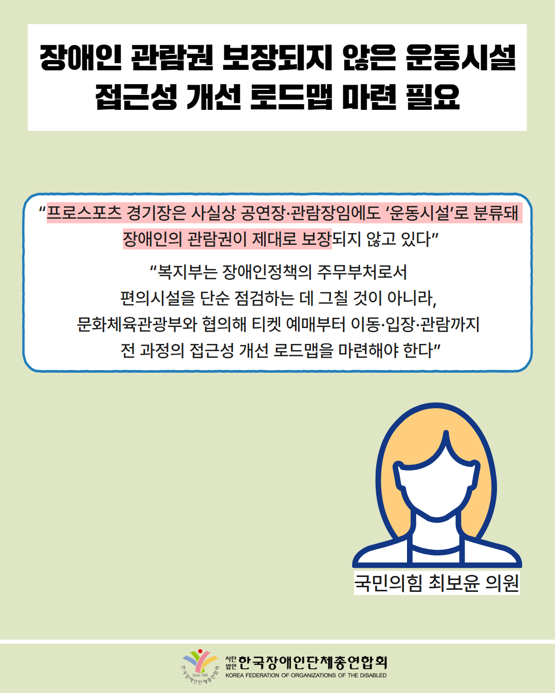  장애인 관람권 보장되지 않은 운동시설 접근성 개선 로드맵 마련 필요 / “프로스포츠 경기장은 사실상 공연장·관람장임에도 ‘운동시설’로 분류돼  장애인의 관람권이 제대로 보장되지 않고 있다” / “복지부는 장애인정책의 주무부처로서  편의시설을 단순 점검하는 데 그칠 것이 아니라,  문화체육관광부와 협의해 티켓 예매부터 이동·입장·관람까지  전 과정의 접근성 개선 로드맵을 마련해야 한다” / 국민의힘 최보윤 의원 / 한국장애인단체총연합회