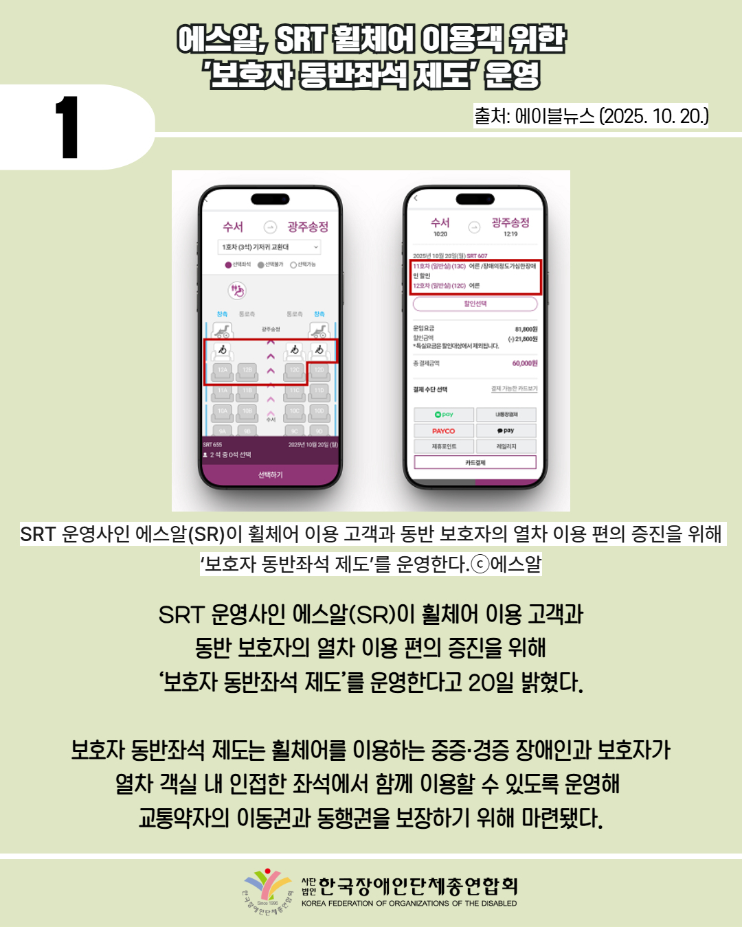 1 / 에스알, SRT 휠체어 이용객 위한 '보호자 동반좌석 제도 운영 / 출처: 에이블뉴스 (2025. 10. 20.) / 사진첨부: SRT 예약 사이트 /SRT 운영사인 에스알(SR)이 휠체어 이용 고객과 동반 보호자의 열차 이용 편의 증진을 위해 ‘보호자 동반좌석 제도’를 운영한다.ⓒ에스알 /  SRT 운영사인 에스알(SR)이 휠체어 이용 고객과 동반 보호자의 열차 이용 편의 증진을 위해 ‘보호자 동반좌석 제도’를 운영한다고 20일 밝혔다.  보호자 동반좌석 제도는 휠체어를 이용하는 중증·경증 장애인과 보호자가 열차 객실 내 인접한 좌석에서 함께 이용할 수 있도록 운영해  교통약자의 이동권과 동행권을 보장하기 위해 마련됐다. / 한국장애인단체총연합회