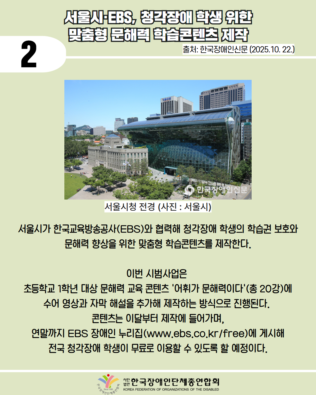 2 / 서울시·EBS, 청각장애 학생 위한 맞춤형 문해력 학습콘텐츠 제작 / 출처: 한국장애인신문 (2025.10. 22.) / 사진첨부: 서울시청 전경(사진: 서울시) / 서울시가 한국교육방송공사(EBS)와 협력해 청각장애 학생의 학습권 보호와 문해력 향상을 위한 맞춤형 학습콘텐츠를 제작한다. 이번 시범사업은 초등학교 1학년 대상 문해력 교육 콘텐츠 '어휘가 문해력이다'(총 20강)에 수어 영상과 자막 해설을 추가해 제작하는 방식으로 진행된다. 콘텐츠는 이달부터 제작에 들어가며, 연말까지 EBS 장애인 누리집(www.ebs.co.kr/free)에 게시해 전국 청각장애 학생이 무료로 이용할 수 있도록 할 예정이다. / 한국장앵인단체총연합회