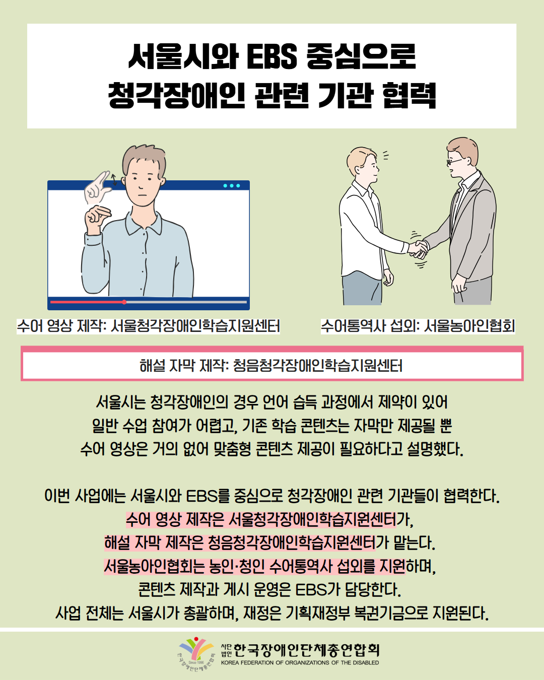 서울시와 EBS중심으로 청각장애인 관련 기관 협력 / 그림첨부: 수어 영상(수어 영상제작: 서울청각장애인학습지원센터) / 그림첨부: 악수하는 모습(수어통역사 섭외: 서울농아인협회) / 해설 자막 제작: 청음청각장애인학습지원센터 / 서울시는 청각장애인의 경우 언어 습득 과정에서 제약이 있어 일반 수업 참여가 어렵고, 기존 학습 콘텐츠는 자막만 제공될 뿐 수어 영상은 거의 없어 맞춤형 콘텐츠 제공이 필요하다고 설명했다.  이번 사업에는 서울시와 EBS를 중심으로 청각장애인 관련 기관들이 협력한다. 수어 영상 제작은 서울청각장애인학습지원센터가,  해설 자막 제작은 청음청각장애인학습지원센터가 맡는다.  서울농아인협회는 농인·청인 수어통역사 섭외를 지원하며,  콘텐츠 제작과 게시 운영은 EBS가 담당한다.  사업 전체는 서울시가 총괄하며, 재정은 기획재정부 복권기금으로 지원된다. /  한국장애인단체총연합회 