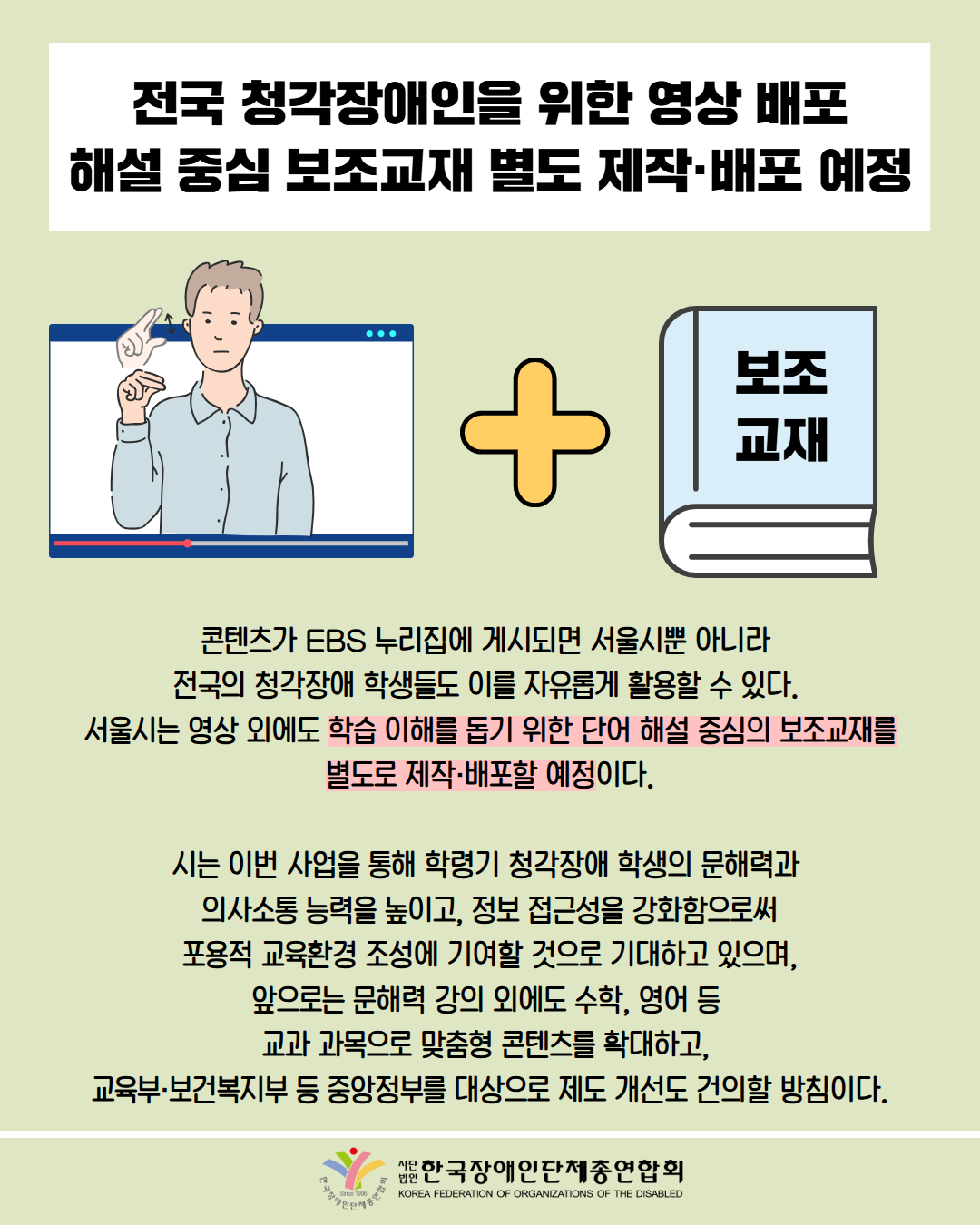 전국 청각장애인을 위한 영상 배포 해설 중심 보조교재 별도 제작·배포 예정 / 그림: 수어 영상, '+', 보조교재 순으로 배치 / 콘텐츠가 EBS 누리집에 게시되면 서울시뿐 아니라 전국의 청각장애 학생들도 이를 자유롭게 활용할 수 있다. 서울시는 영상 외에도 학습 이해를 돕기 위한 단어 해설 중심의 보조교재를별도로 제작·배포할 예정이다. 시는 이번 사업을 통해 학령기 청각장애 학생의 문해력과 의사소통 능력을 높이고, 정보 접근성을 강화함으로써 포용적 교육환경 조성에 기여할 것으로 기대하고 있으며, 앞으로는 문해력 강의 외에도 수학, 영어 등 교과 과목으로 맞춤형 콘텐츠를 확대하고, 교육부·보건복지부 등 중앙정부를 대상으로 제도 개선도 건의할 방침이다. / 한국장애인단체총연합회