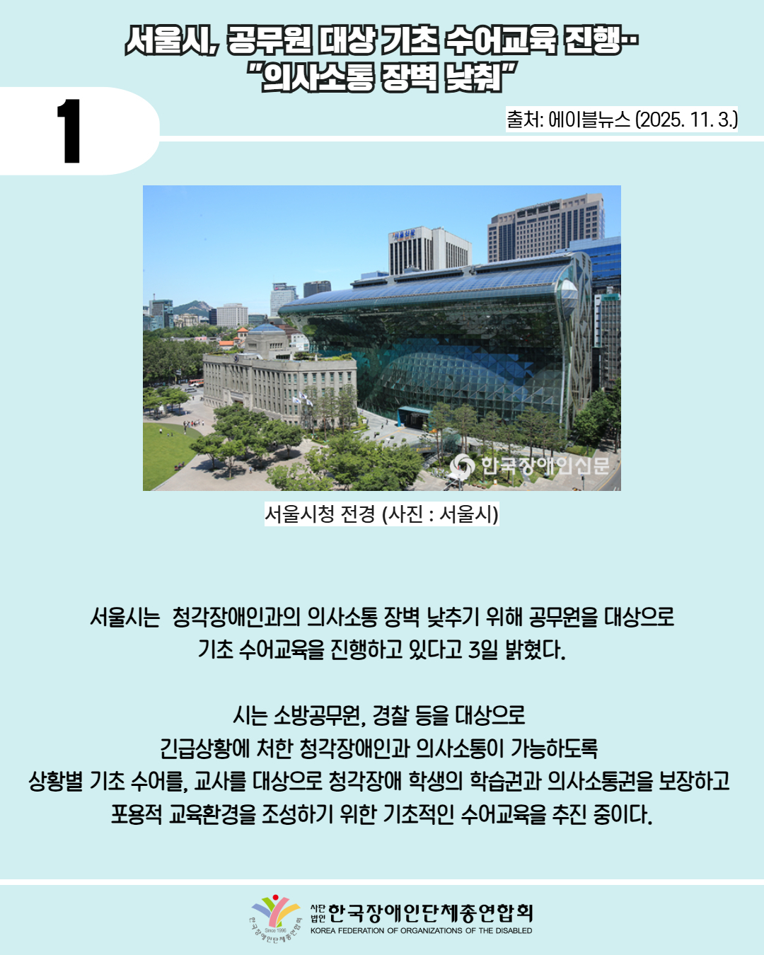 1 / 서울시, 공무원 대상 기초수어교육 진행 "의사소통 장벽 낮춰" / 출처: 에이블뉴스 (2025. 11. 3.) / 사진첨부: 한국장애인신문 서울시청 전경 (사진 : 서울시) / 서울시는 청각장애인과의 의사소통 장벽 낮추기 위해 공무원을 대상으로 기초 수어교육을 진행하고 있다고 3일 밝혔다. / 시는 소방공무원, 경찰 등을 대상으로 긴급상황에 처한 청각장애인과 의사소통이 가능하도록 상황별 기초 수어를, 교사를 대상으로 청각장애 학생의 학습권과 의사소통권을 보장하고 포용적 교육환경을 조성하기 위한 기초적인 수어교육을 추진 중이다. / 한국장애인단체총연합회