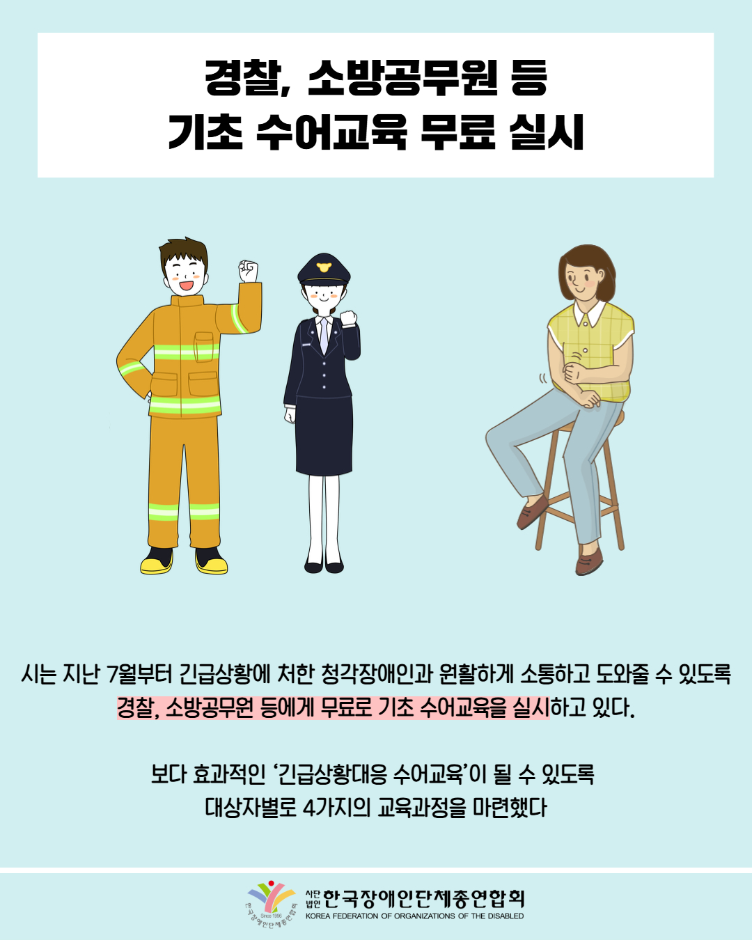 경찰, 소방공무원 등 기초 수어교육 무료 실시 / 그림첨부: 소방관, 경찰관, 수어하는 여성 / 시는 지난 7월부터 긴급상황에 처한 청각장애인과 원활하게 소통하고 도와줄 수 있도록 경찰, 소방공무원 등에게 무료로 기초 수어교육을 실시하고 있다. / 보다 효과적인 ‘긴급상황대응 수어교육’이 될 수 있도록 대상자별로 4가지의 교육과정을 마련했다 / 한국장애인단체총연합회