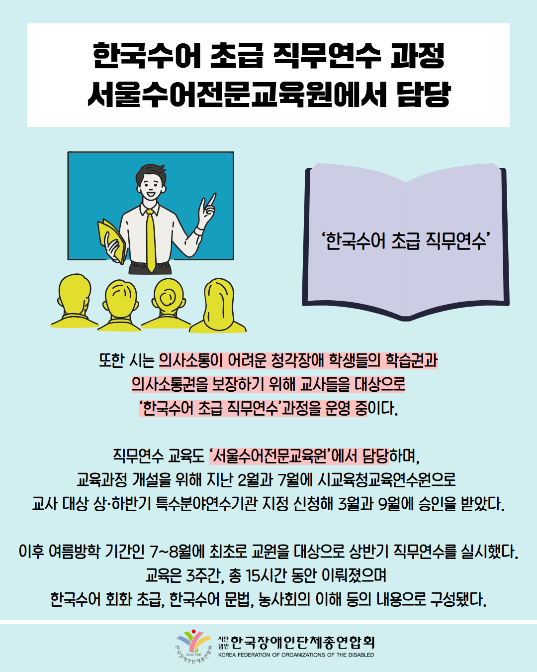 한국수어 초급 직무연수 과정 서울수어전문교육원에서 담당 / 그림첨부: 수업 중인 강사 / 그림첨부: '한국수어 초급 직무연수'가 작성된 책 / 또한 시는 의사소통이 어려운 청각장애 학생들의 학습권과 의사소통권을 보장하기 위해 교사들을 대상으로 '한국수어 초급 직무연수과정을 운영 중이다. / 직무연수 교육도 '서울수어전문교육원'에서 담당하며, 교육과정 개설을 위해 지난 2월과 7월에 시교육청교육연수원으로 교사 대상 상·하반기 특수분야연수기관 지정 신청해 3월과 9월에 승인을 받았다. / 이후 여름방학 기간인 7~8월에 최초로 교원을 대상으로 상반기 직무연수를 실시했다. 교육은 3주간, 총 15시간 동안 이뤄졌으며 한국수어 회화 초급, 한국수어 문법, 농사회의 이해 등의 내용으로 구성됐다. 한국장애인단체총연합회