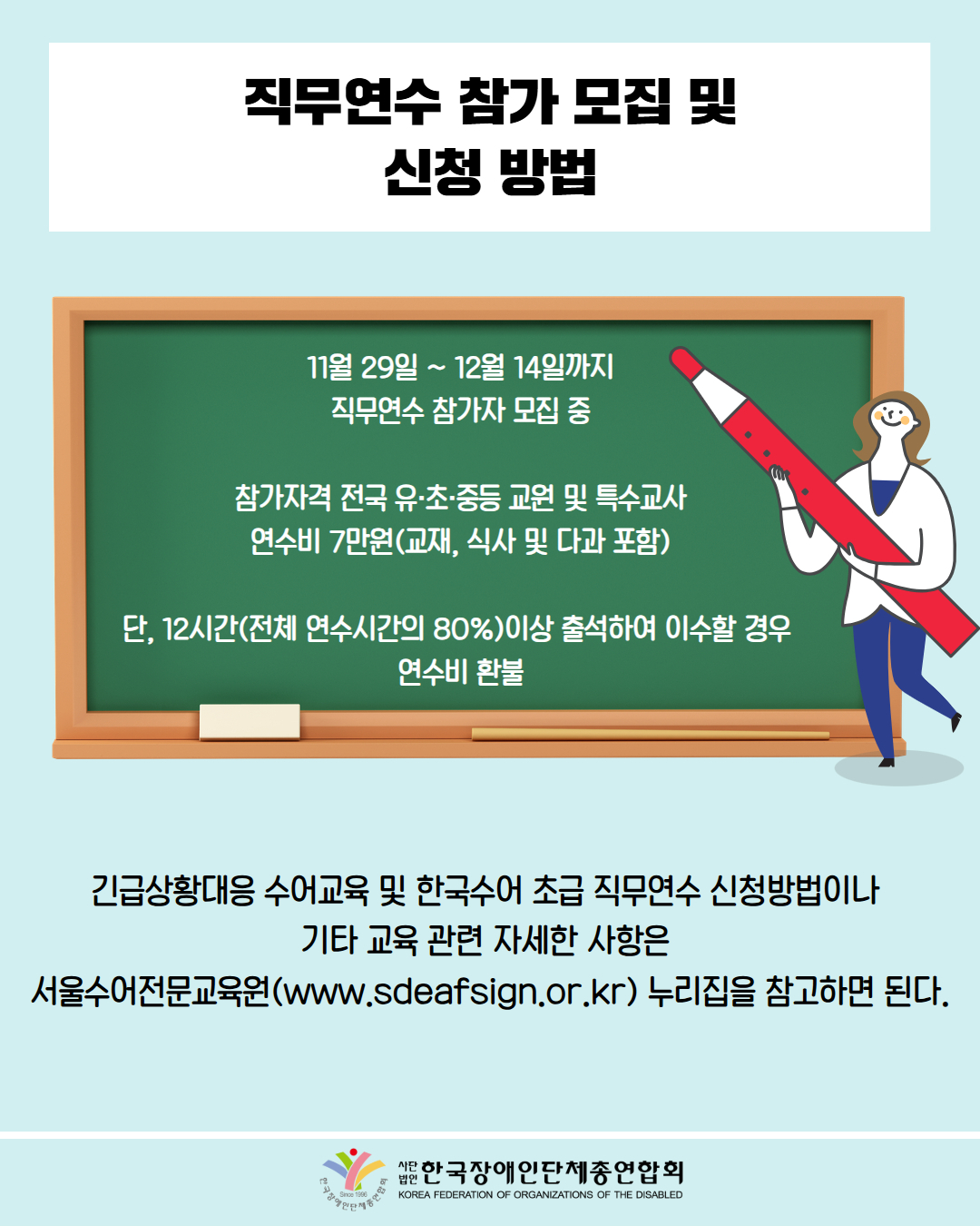 직무연수 참가 모집 및 신청 방법 / 11월 29일 ~ 12월 14일까지 직무연수 참가자 모집 중 / 참가자격 전국 유·초·중등 교원 및 특수교사 연수비 7만원(교재, 식사 및 다과 포함) / 단, 12시간(전체 연수시간의 80%)이상 출석하여 이수할 경우 연수비 환불 / 긴급상황대응 수어교육 및 한국수어 초급 직무연수 신청방법이나 기타 교육 관련 자세한 사항은 서울수어전문교육원(www.sdeafsign.or.kr) 누리집을 참고하면 된다. / 한국장애인단체총연합회