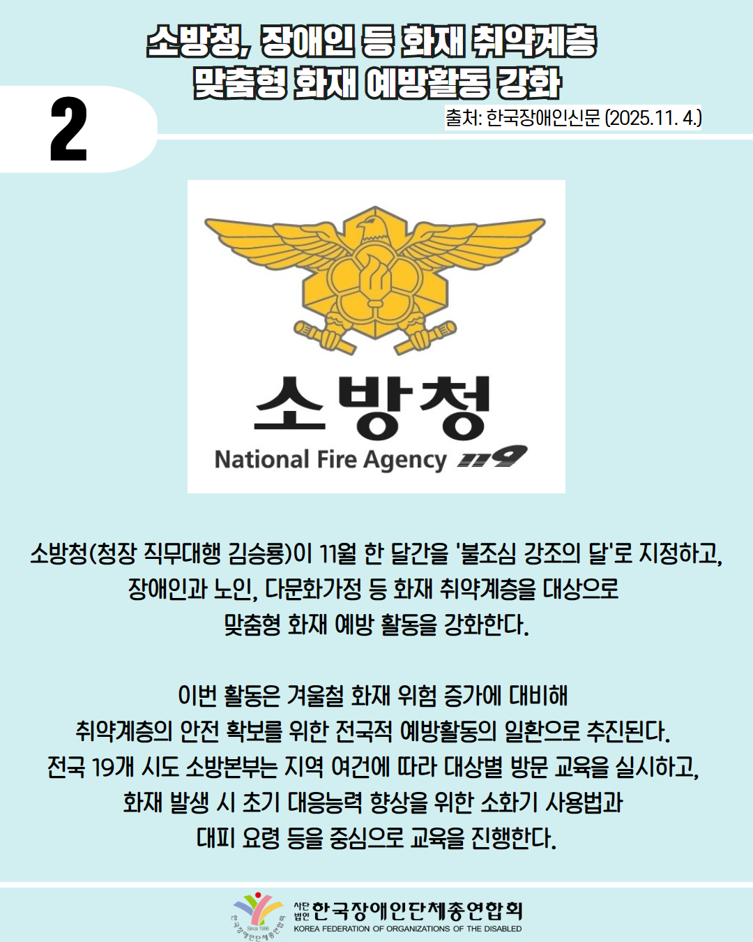 2 / 소방청, 장애인 등 화재 취약계층 맞춤형 화재 예방활동 강화 / 출처: 한국장애인신문 (2025.11. 4.) / 사진첨부: 소방청 마크 / 소방청(청장 직무대행 김승룡)이 11월 한 달간을 '불조심 강조의 달'로 지정하고, 장애인과 노인, 다문화가정 등 화재 취약계층을 대상으로 맞춤형 화재 예방 활동을 강화한다. / 이번 활동은 겨울철 화재 위험 증가에 대비해 취약계층의 안전 확보를 위한 전국적 예방활동의 일환으로 추진된다. 전국 19개 시도 소방본부는 지역 여건에 따라 대상별 방문 교육을 실시하고, 화재 발생 시 초기 대응능력 향상을 위한 소화기 사용법과 대피요령 등을 중심으로 교육을 진행한다. / 한국장애인단체총연합회