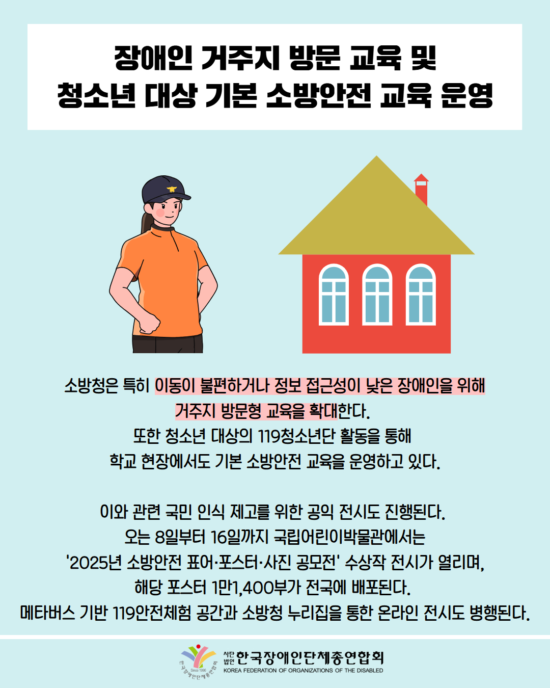 장애인 거주지 방문 교육 및 청소년 대상 기본 소방안전 교육 운영 / 그림첨부: 소방관, 집 /  소방청은 특히 이동이 불편하거나 정보 접근성이 낮은 장애인을 위해 거주지 방문형 교육을 확대한다. 또한 청소년 대상의 119청소년단 활동을 통해 학교 현장에서도 기본 소방안전 교육을 운영하고 있다. / 이와 관련 국민 인식 제고를 위한 공익 전시도 진행된다. 오는 8일부터 16일까지 국립어린이박물관에서는 '2025년 소방안전 표어·포스터·사진 공모전' 수상작 전시가 열리며, 해당 포스터 1만1,400부가 전국에 배포된다. 메타버스 기반 119안전체험 공간과 소방청 누리집을 통한 온라인 전시도 병행된다. / 한국장애인단체총연합회