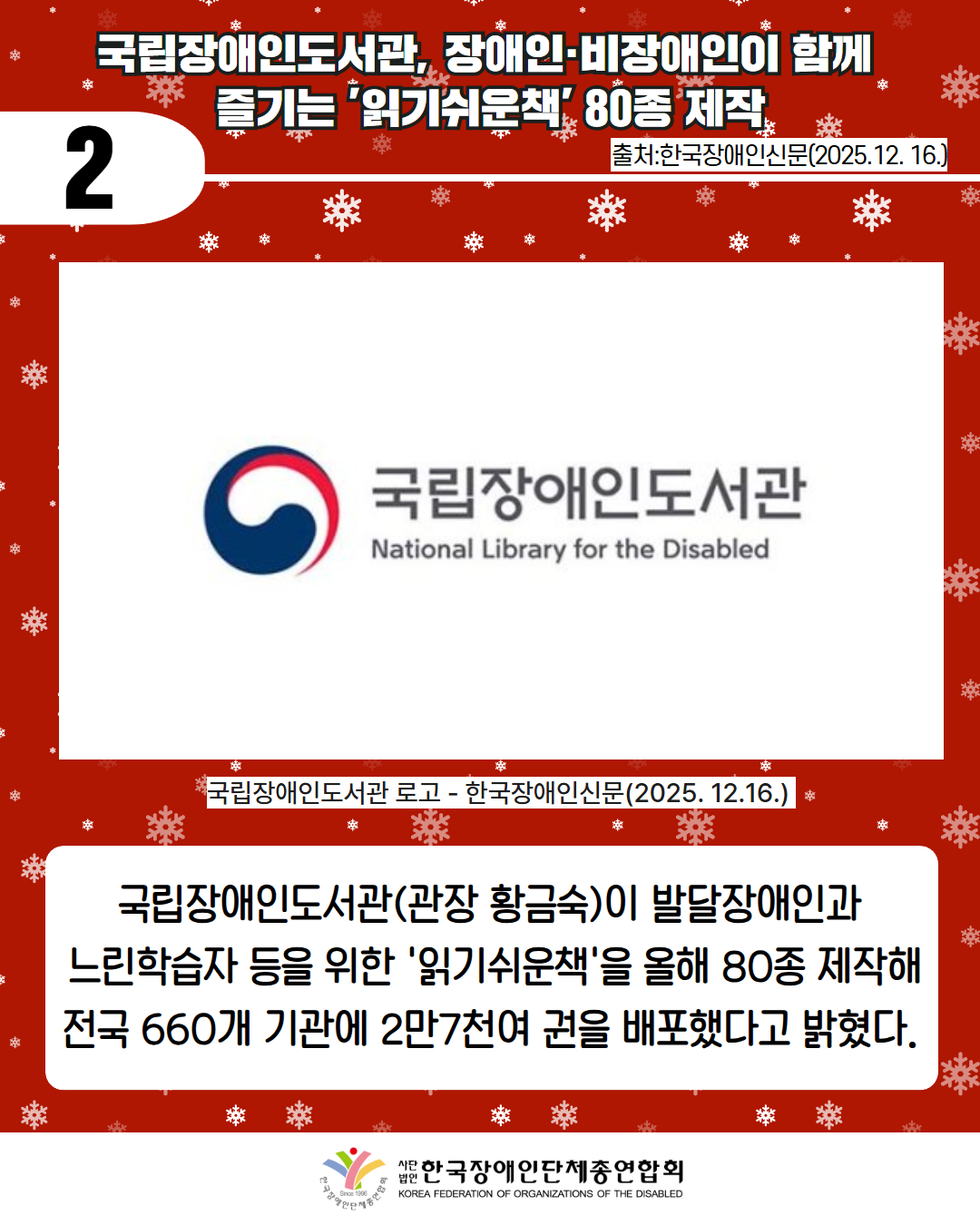 2 / 국립장애인도서관, 장애인·비장애인이 함께  즐기는 '읽기쉬운책' 80종 제작 / 출처:한국장애인신문(2025.12. 16.) / 사진첨부: 국립장애인도서관 로고 - 한국장애인신문(2025. 12.16.)  / 국립장애인도서관(관장 황금숙)이 발달장애인과  느린학습자 등을 위한 '읽기쉬운책'을 올해 80종 제작해 전국 660개 기관에 2만7천여 권을 배포했다고 밝혔다. / 한국장애인단체총연합회