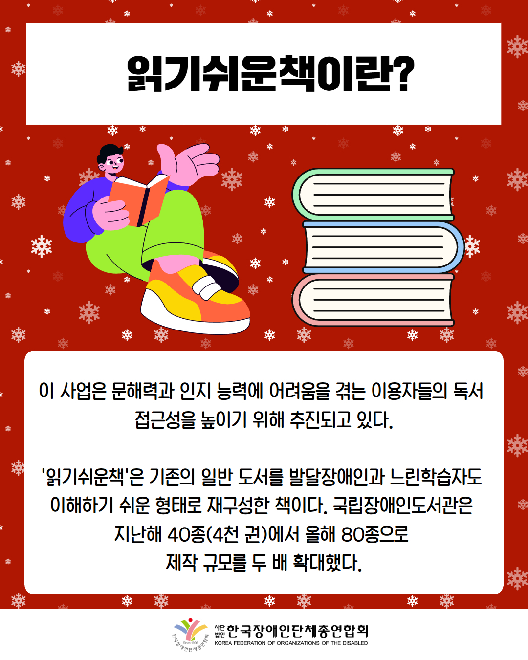 읽기쉬운책이란? / 이 사업은 문해력과 인지 능력에 어려움을 겪는 이용자들의 독서  접근성을 높이기 위해 추진되고 있다.  '읽기쉬운책'은 기존의 일반 도서를 발달장애인과 느린학습자도  이해하기 쉬운 형태로 재구성한 책이다. 국립장애인도서관은  지난해 40종(4천 권)에서 올해 80종으로  제작 규모를 두 배 확대했다. / 한국장애인단체총연합회