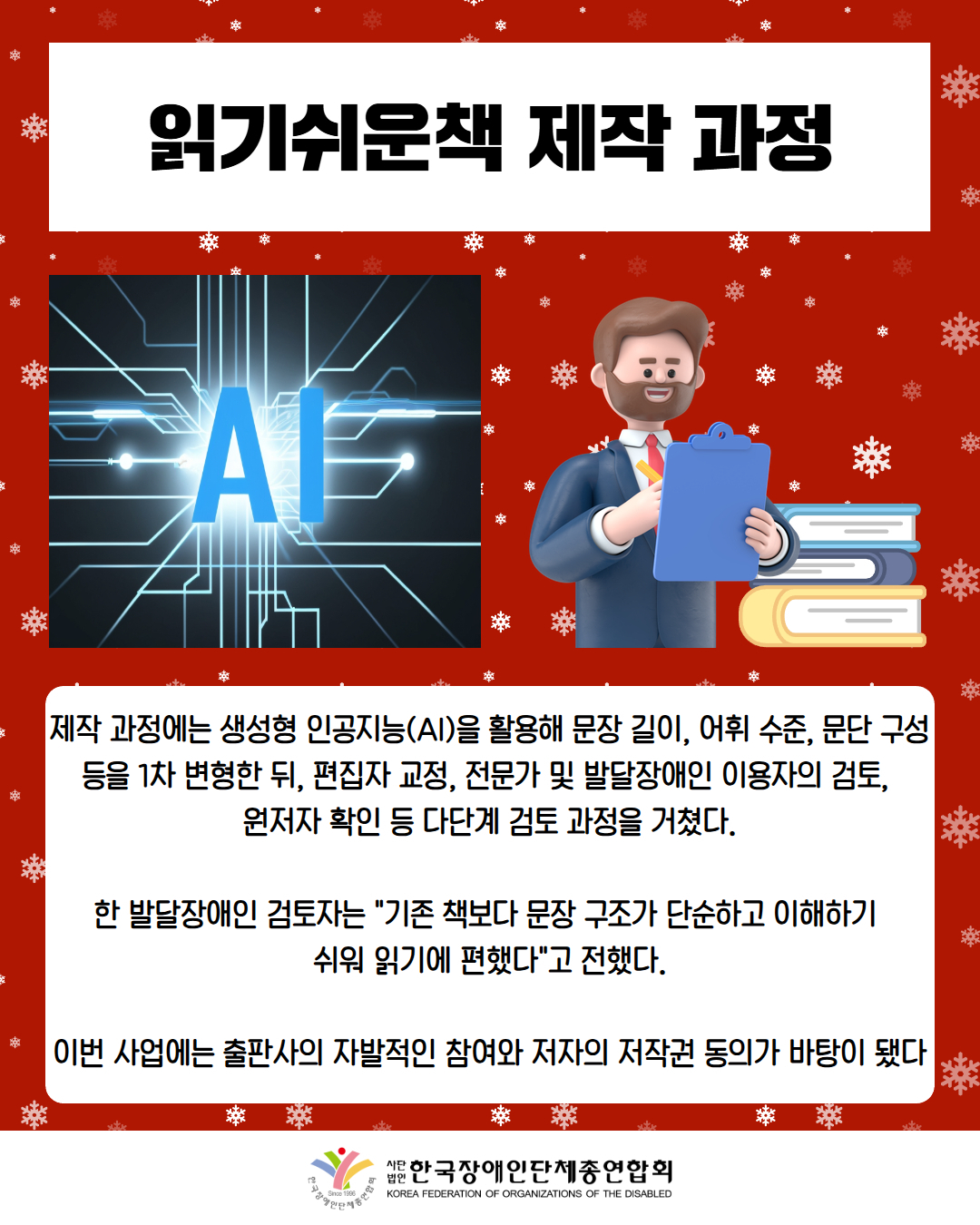 읽기쉬운책 제작 과정 / 그림첨부: AI / 그림첨부: 책을 점검하는 남성 / 제작 과정에는 생성형 인공지능(AI)을 활용해 문장 길이, 어휘 수준, 문단 구성 등을 1차 변형한 뒤, 편집자 교정, 전문가 및 발달장애인 이용자의 검토,  원저자 확인 등 다단계 검토 과정을 거쳤다.  한 발달장애인 검토자는 "기존 책보다 문장 구조가 단순하고 이해하기  쉬워 읽기에 편했다"고 전했다.  이번 사업에는 출판사의 자발적인 참여와 저자의 저작권 동의가 바탕이 됐다 / 한국장애인단체총연합회