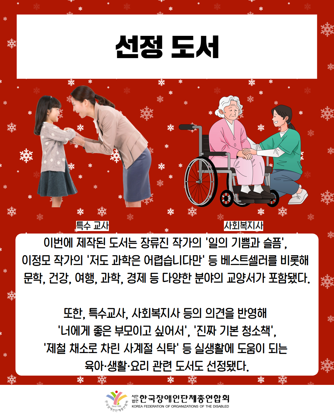 선정 도서 / 사진첨부: 아이를 보는 교사(특수교사) / 그림첨부: 어르신을 돌보는 여성(사회복지사) / 이번에 제작된 도서는 장류진 작가의 '일의 기쁨과 슬픔',  이정모 작가의 '저도 과학은 어렵습니다만' 등 베스트셀러를 비롯해  문학, 건강, 여행, 과학, 경제 등 다양한 분야의 교양서가 포함됐다.  또한, 특수교사, 사회복지사 등의 의견을 반영해  '너에게 좋은 부모이고 싶어서', '진짜 기본 청소책', '제철 채소로 차린 사계절 식탁' 등 실생활에 도움이 되는  육아·생활·요리 관련 도서도 선정됐다. / 한국장애인단체총연합회 