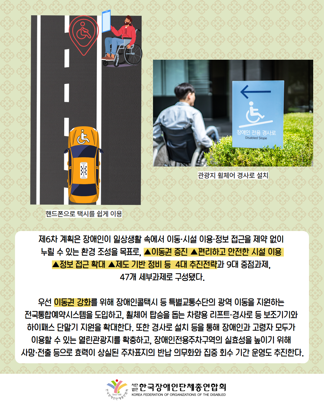 그림첨부: 휠체어를 탄 남성이 휴대폰으로 장애인택시를 부르는 모습(설명: 핸드폰으로 택시를 쉽게 이용) / 사진첨부: 장애인 전용 경사로 표지판을 따라 이동하는 휠체어를 탄 남성(설명: 관광지 휠체어 경사로 설치) / 제6차 계획은 장애인이 일상생활 속에서 이동·시설 이용·정보 접근을 제약 없이  누릴 수 있는 환경 조성을 목표로, ▲이동권 증진 ▲편리하고 안전한 시설 이용  ▲정보 접근 확대 ▲제도 기반 정비 등  4대 추진전략과 9대 중점과제,  47개 세부과제로 구성됐다.  / 우선 이동권 강화를 위해 장애인콜택시 등 특별교통수단의 광역 이동을 지원하는  전국통합예약시스템을 도입하고, 휠체어 탑승을 돕는 차량용 리프트·경사로 등 보조기기와  하이패스 단말기 지원을 확대한다. 또한 경사로 설치 등을 통해 장애인과 고령자 모두가  이용할 수 있는 열린관광지를 확충하고, 장애인전용주차구역의 실효성을 높이기 위해  사망·전출 등으로 효력이 상실된 주차표지의 반납 의무화와 집중 회수 기간 운영도 추진한다. / 한국장애인단체총연합회