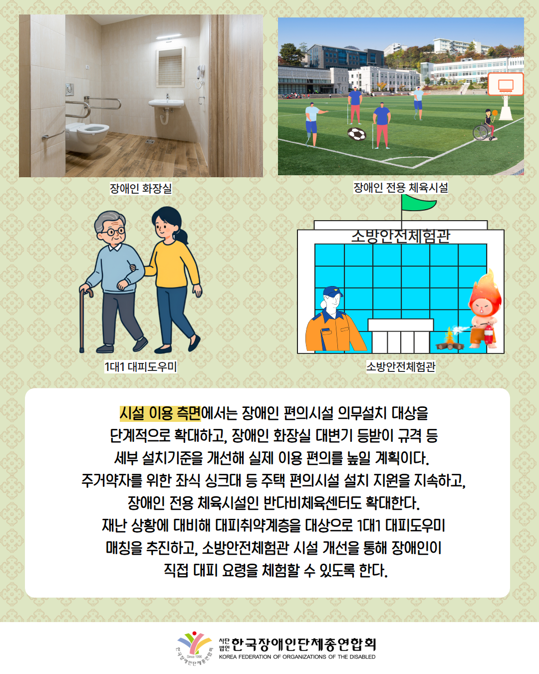 사진첨부: 장애인화장실의 모습(설명: 장애인화장실) / 그림첨부: 운동장에서 축구를 하고 있는 남성들과 휠체어를 타고 농구를 하는 남성(설명: 장애인 전용 체육시설) / 그림 첨부: 지팡이를 짚고 이동하는 어르신을 도와주는 여성(설명: 1대1 대피도우미) / 그림첨부: 소방안전체험관(설명: 소방안전체험관) / 시설 이용 측면에서는 장애인 편의시설 의무설치 대상을  단계적으로 확대하고, 장애인 화장실 대변기 등받이 규격 등  세부 설치기준을 개선해 실제 이용 편의를 높일 계획이다.   주거약자를 위한 좌식 싱크대 등 주택 편의시설 설치 지원을 지속하고,  장애인 전용 체육시설인 반다비체육센터도 확대한다.  재난 상황에 대비해 대피취약계층을 대상으로 1대1 대피도우미  매칭을 추진하고, 소방안전체험관 시설 개선을 통해 장애인이  직접 대피 요령을 체험할 수 있도록 한다. / 한국장애인단체총연합회