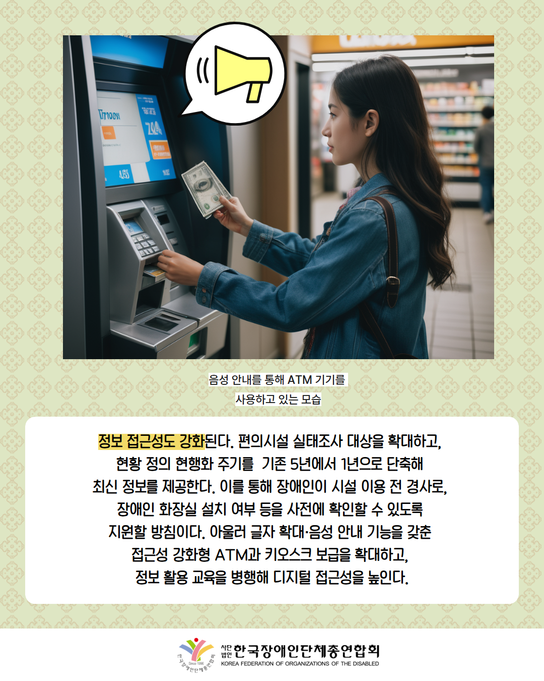 사진 첨부: ATM 기기에서 나오는 소리(말풍선에 확성기 그림으로 표현) 돈을 입금하는 여성(설명: 음성 안내를 통해 ATM 기기를 사용하고 있는 모습) / 정보 접근성도 강화된다. 편의시설 실태조사 대상을 확대하고,  현황 정의 현행화 주기를  기존 5년에서 1년으로 단축해  최신 정보를 제공한다. 이를 통해 장애인이 시설 이용 전 경사로,  장애인 화장실 설치 여부 등을 사전에 확인할 수 있도록  지원할 방침이다. 아울러 글자 확대·음성 안내 기능을 갖춘  접근성 강화형 ATM과 키오스크 보급을 확대하고,  정보 활용 교육을 병행해 디지털 접근성을 높인다. / 한국장애인단체총연합회 