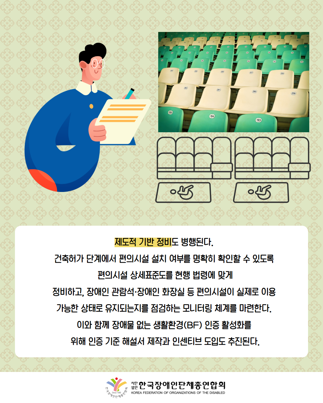 그림첨부: 장애인 관람석을 체크하고 있는 남성 / 제도적 기반 정비도 병행된다.  건축허가 단계에서 편의시설 설치 여부를 명확히 확인할 수 있도록  편의시설 상세표준도를 현행 법령에 맞게 정비하고, 장애인 관람석·장애인 화장실 등 편의시설이 실제로 이용  가능한 상태로 유지되는지를 점검하는 모니터링 체계를 마련한다.  이와 함께 장애물 없는 생활환경(BF) 인증 활성화를  위해 인증 기준 해설서 제작과 인센티브 도입도 추진된다. / 한국장애인단체총연합회