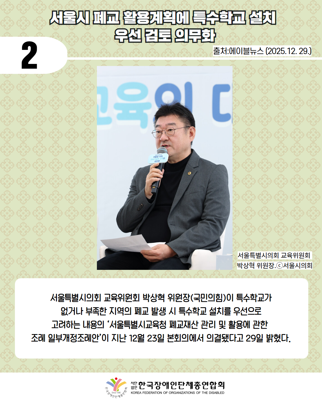 2 / 서울시 폐교 활용계획에 특수학교 설치  우선 검토 의무화 / 출처:에이블뉴스 (2025.12. 29.) / 사진첨부: 서울특별시의회 교육위원회  박상혁 위원장.ⓒ서울시의회 / 서울특별시의회 교육위원회 박상혁 위원장(국민의힘)이 특수학교가  없거나 부족한 지역의 폐교 발생 시 특수학교 설치를 우선으로  고려하는 내용의 ‘서울특별시교육청 폐교재산 관리 및 활용에 관한  조례 일부개정조례안’이 지난 12월 23일 본회의에서 의결됐다고 29일 밝혔다. / 한국장애인단체총연합회