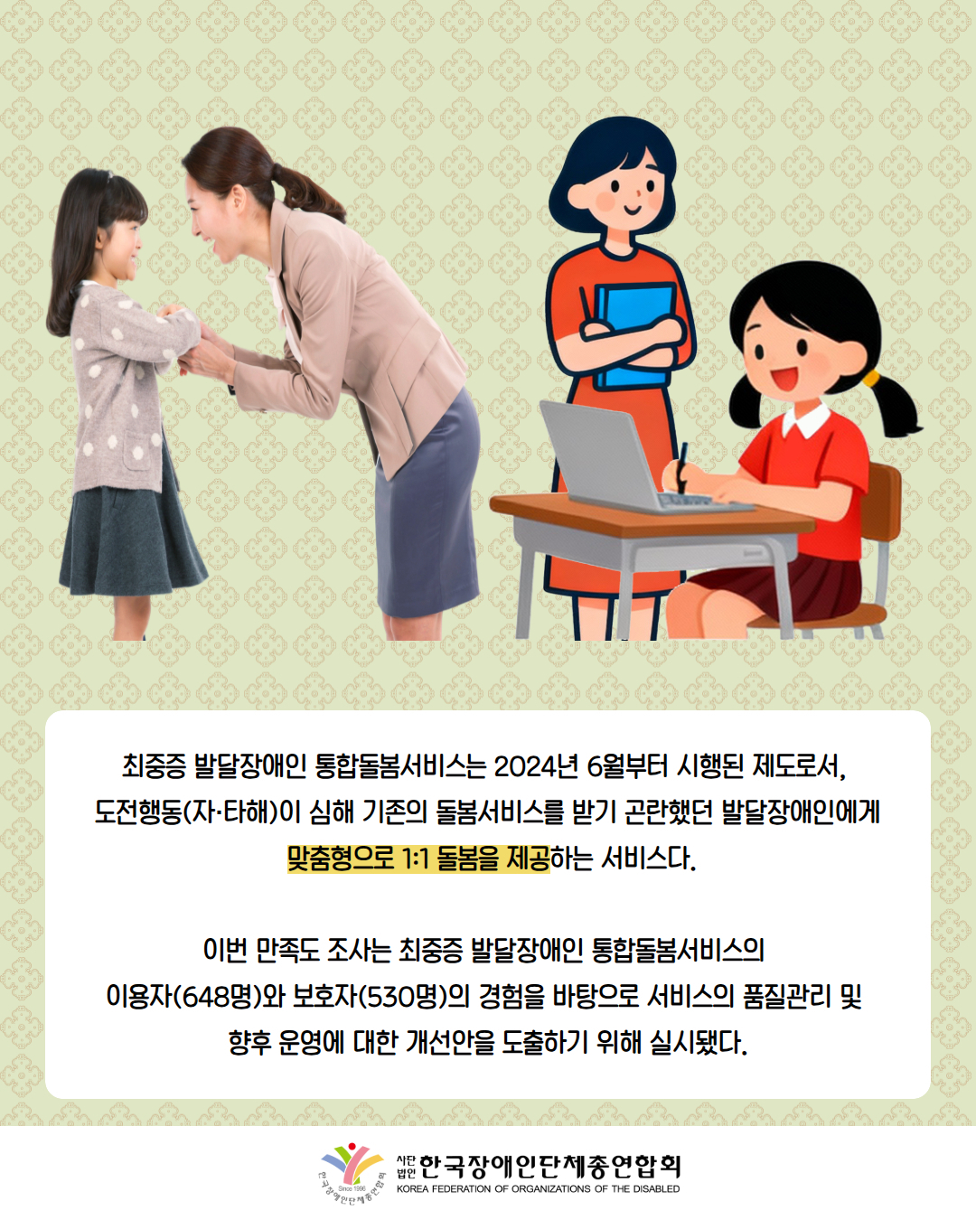 사진첨부: 아이의 손을 잡고 있는 선생님 / 그림첨부: 공부하는 아이 옆에 서있는 선생님 / 최중증 발달장애인 통합돌봄서비스는 2024년 6월부터 시행된 제도로서,  도전행동(자·타해)이 심해 기존의 돌봄서비스를 받기 곤란했던 발달장애인에게  맞춤형으로 1:1 돌봄을 제공하는 서비스다.  이번 만족도 조사는 최중증 발달장애인 통합돌봄서비스의  이용자(648명)와 보호자(530명)의 경험을 바탕으로 서비스의 품질관리 및  향후 운영에 대한 개선안을 도출하기 위해 실시됐다. / 한국장애인단체총연합회