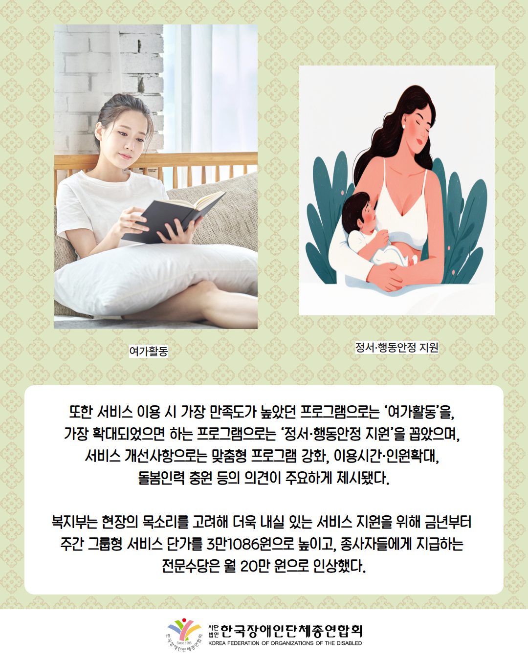 사진첨부: 책을 보고 있는 여성(설명: 여가활동)  / 그림첨부: 아이를 안고 있는 여성(정서·행동안정 지원) / 또한 서비스 이용 시 가장 만족도가 높았던 프로그램으로는 ‘여가활동’을,  가장 확대되었으면 하는 프로그램으로는 ‘정서·행동안정 지원’을 꼽았으며,  서비스 개선사항으로는 맞춤형 프로그램 강화, 이용시간·인원확대,  돌봄인력 충원 등의 의견이 주요하게 제시됐다.  복지부는 현장의 목소리를 고려해 더욱 내실 있는 서비스 지원을 위해 금년부터  주간 그룹형 서비스 단가를 3만1086원으로 높이고, 종사자들에게 지급하는  전문수당은 월 20만 원으로 인상했다. / 한국장애인단체총연합회