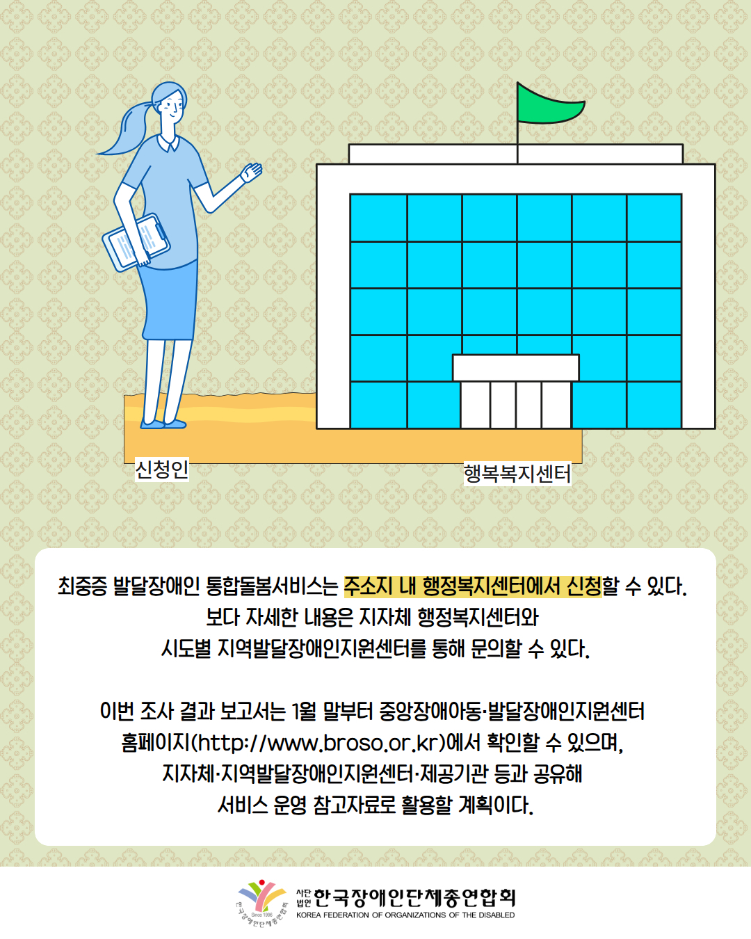 그림첨부: 행복복지센터로 향하고 있는 신청자 여성 / 최중증 발달장애인 통합돌봄서비스는 주소지 내 행정복지센터에서 신청할 수 있다.  보다 자세한 내용은 지자체 행정복지센터와  시도별 지역발달장애인지원센터를 통해 문의할 수 있다.  이번 조사 결과 보고서는 1월 말부터 중앙장애아동·발달장애인지원센터  홈페이지(http://www.broso.or.kr)에서 확인할 수 있으며,  지자체·지역발달장애인지원센터·제공기관 등과 공유해  서비스 운영 참고자료로 활용할 계획이다. / 한국장애인단체총연합회