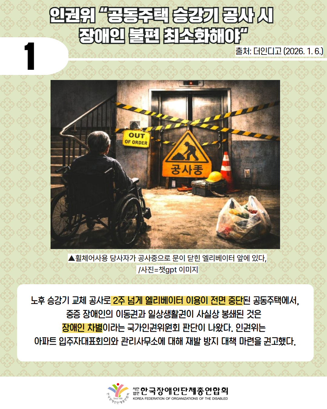 1/ 인권위 “공동주택 승강기 공사 시  장애인 불편 최소화해야“ / 출처: 더인디고 (2026. 1. 6.) / 사진첨부: 승강기 공사로 인해 휠체어를 탄 노인이 이용을 못하는 사진이다. / ▲휠체어사용 당사자가 공사중으로 문이 닫힌 엘리베이터 앞에 있다,  /사진=챗gpt 이미지 /  노후 승강기 교체 공사로 2주 넘게 엘리베이터 이용이 전면 중단된 공동주택에서,  중증 장애인의 이동권과 일상생활권이 사실상 봉쇄된 것은  장애인 차별이라는 국가인권위원회 판단이 나왔다. 인권위는  아파트 입주자대표회의와 관리사무소에 대해 재발 방지 대책 마련을 권고했다. / 한국장애인단체총연합회