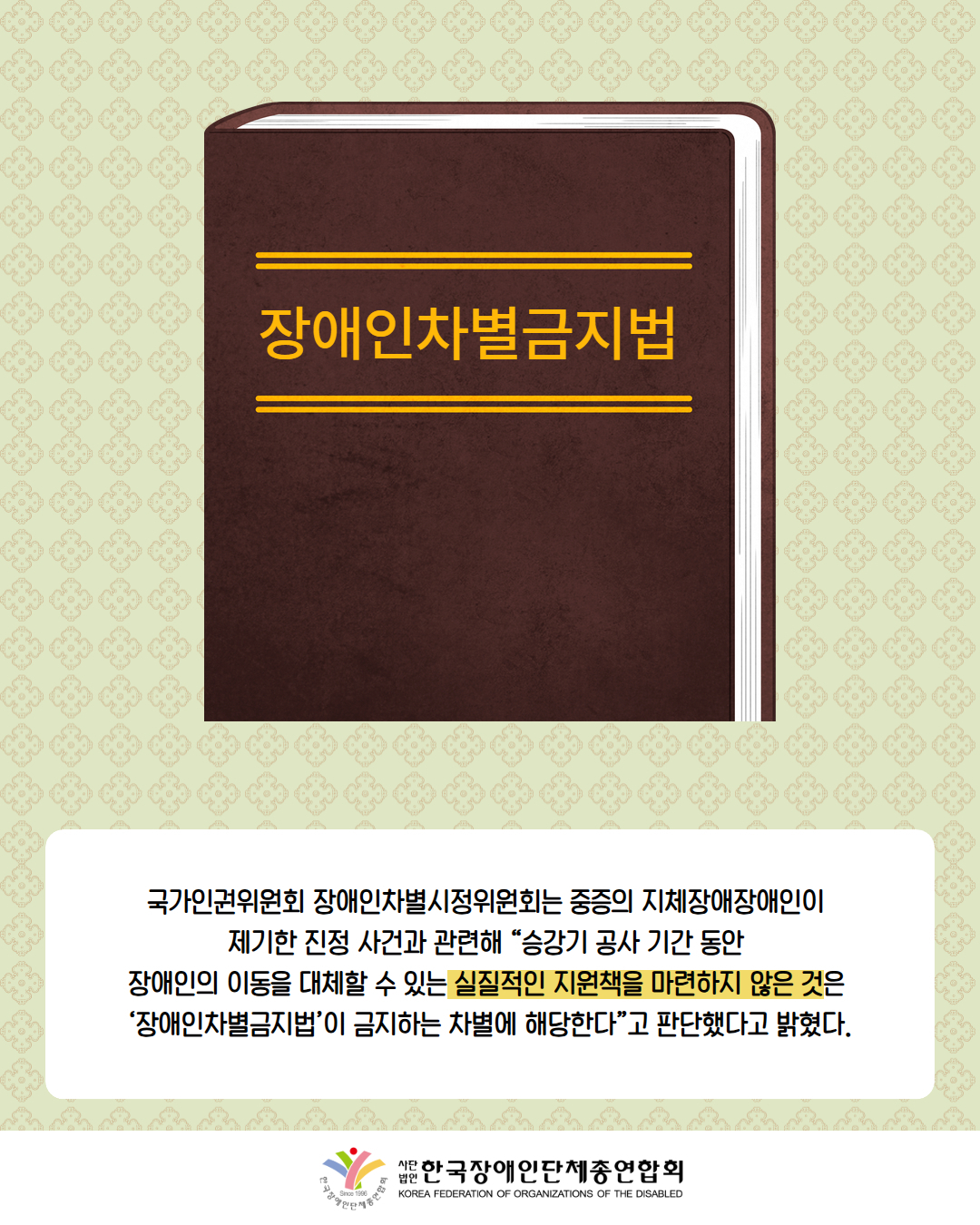 그림첨부: '장애인차별금지법'이 적혀있는 책 / 국가인권위원회 장애인차별시정위원회는 중증의 지체장애장애인이  제기한 진정 사건과 관련해 “승강기 공사 기간 동안  장애인의 이동을 대체할 수 있는 실질적인 지원책을 마련하지 않은 것은  ‘장애인차별금지법’이 금지하는 차별에 해당한다”고 판단했다고 밝혔다. / 한국장애인단체총연합회