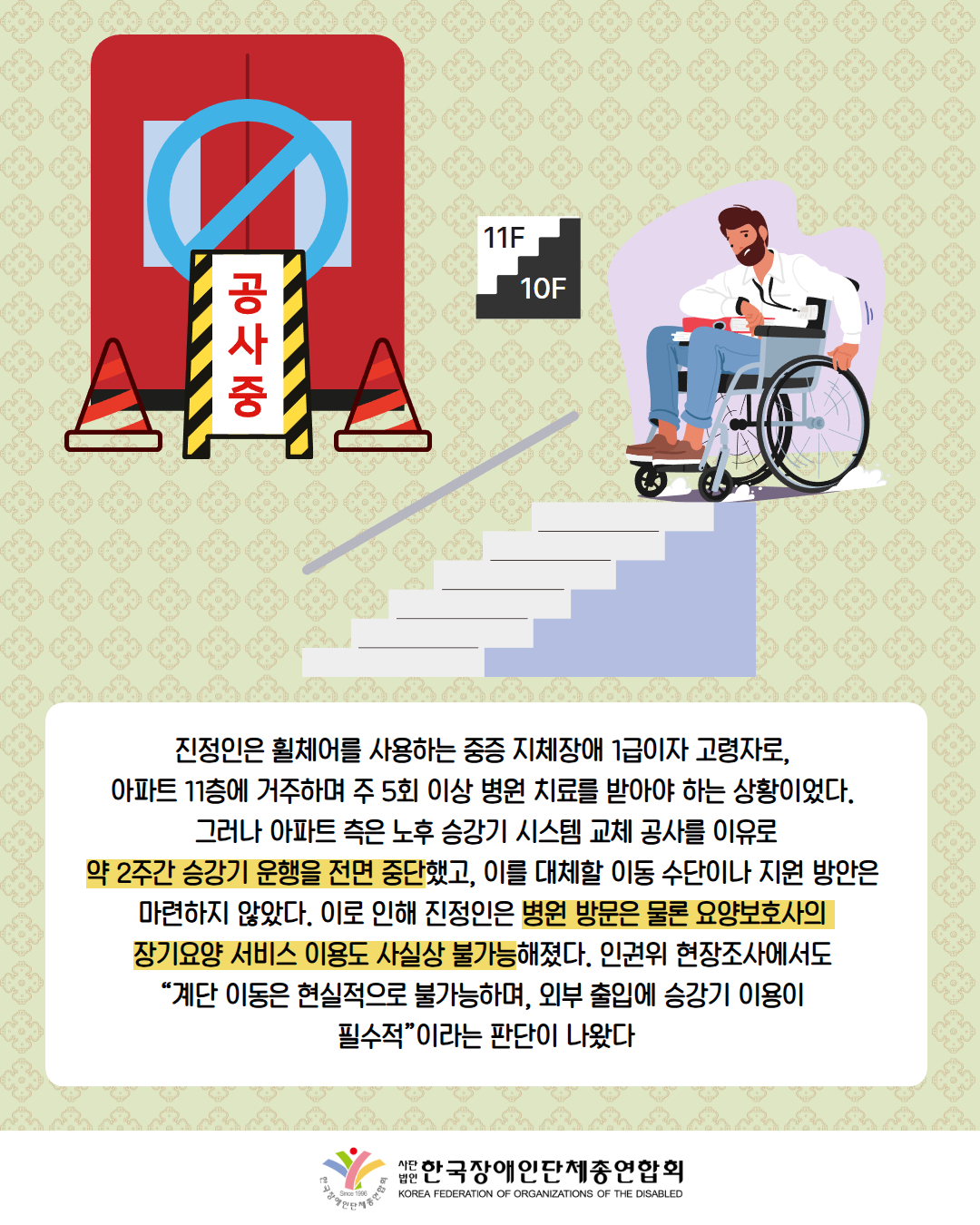 그림첨부: 공사중으로 엘리베이터 사용이 어려움 / 그림첨부: 11층에서 10층으로 내려가는 계단에 이동하지 못하고 시계를 보고 있는 휠체어를 탄 남성 / 진정인은 휠체어를 사용하는 중증 지체장애 1급이자 고령자로,  아파트 11층에 거주하며 주 5회 이상 병원 치료를 받아야 하는 상황이었다.  그러나 아파트 측은 노후 승강기 시스템 교체 공사를 이유로 약 2주간 승강기 운행을 전면 중단했고, 이를 대체할 이동 수단이나 지원 방안은  마련하지 않았다. 이로 인해 진정인은 병원 방문은 물론 요양보호사의  장기요양 서비스 이용도 사실상 불가능해졌다. 인권위 현장조사에서도  “계단 이동은 현실적으로 불가능하며, 외부 출입에 승강기 이용이  필수적”이라는 판단이 나왔다 / 한국장애인단체총연합회 