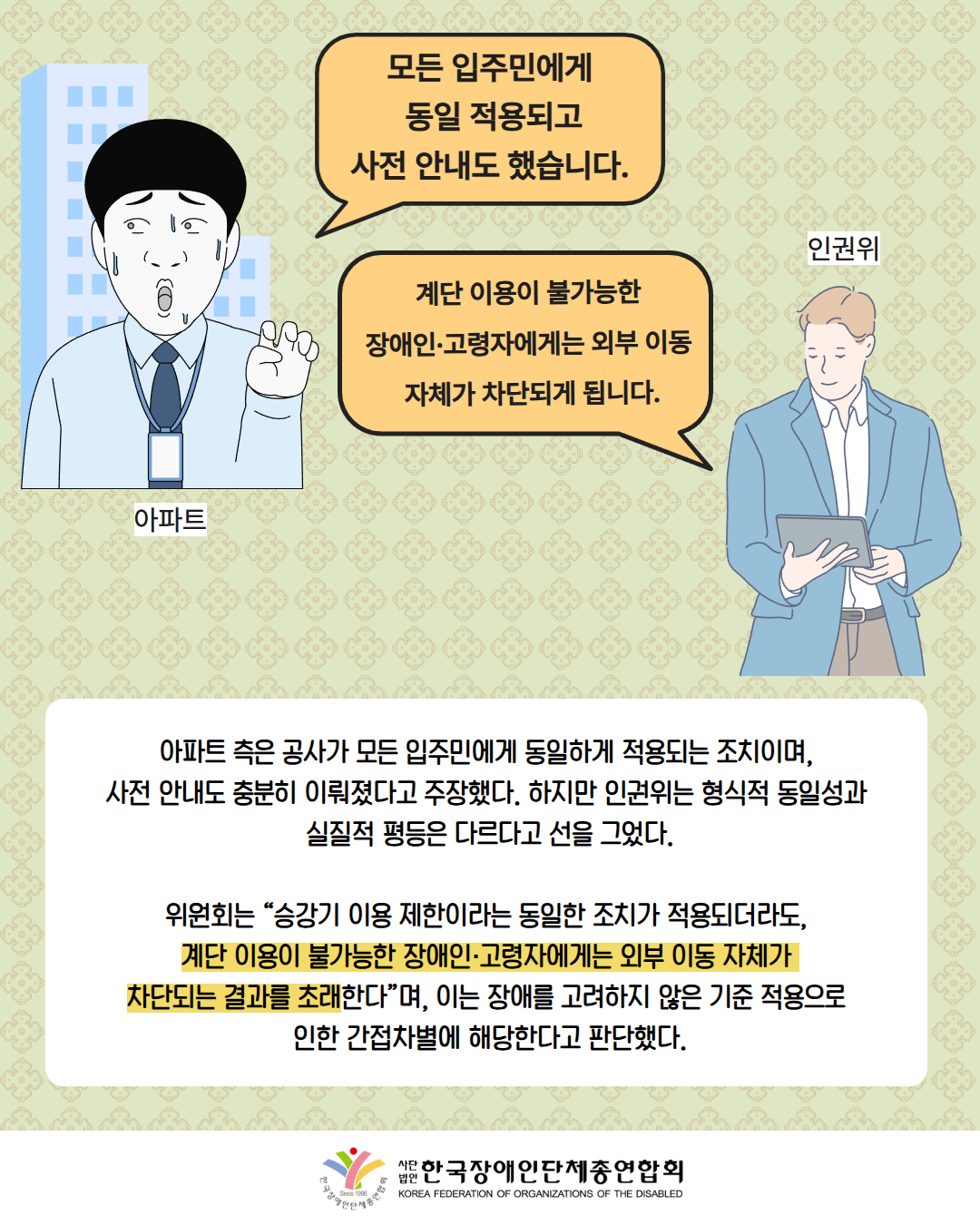 그림첨부: "모든 입주민에게  동일 적용되고 사전 안내도 했습니다."라고 말하고 있는 남성(설명: 아파트) / 그림첨부: "계단 이용이 불가능한  장애인·고령자에게는 외부 이동  자체가 차단되게 됩니다."라고 말하고 있는 남성(설명: 인권위) /  아파트 측은 공사가 모든 입주민에게 동일하게 적용되는 조치이며,  사전 안내도 충분히 이뤄졌다고 주장했다. 하지만 인권위는 형식적 동일성과  실질적 평등은 다르다고 선을 그었다. / 위원회는 “승강기 이용 제한이라는 동일한 조치가 적용되더라도,  계단 이용이 불가능한 장애인·고령자에게는 외부 이동 자체가  차단되는 결과를 초래한다”며, 이는 장애를 고려하지 않은 기준 적용으로  인한 간접차별에 해당한다고 판단했다. / 한국장애인단체총연합회