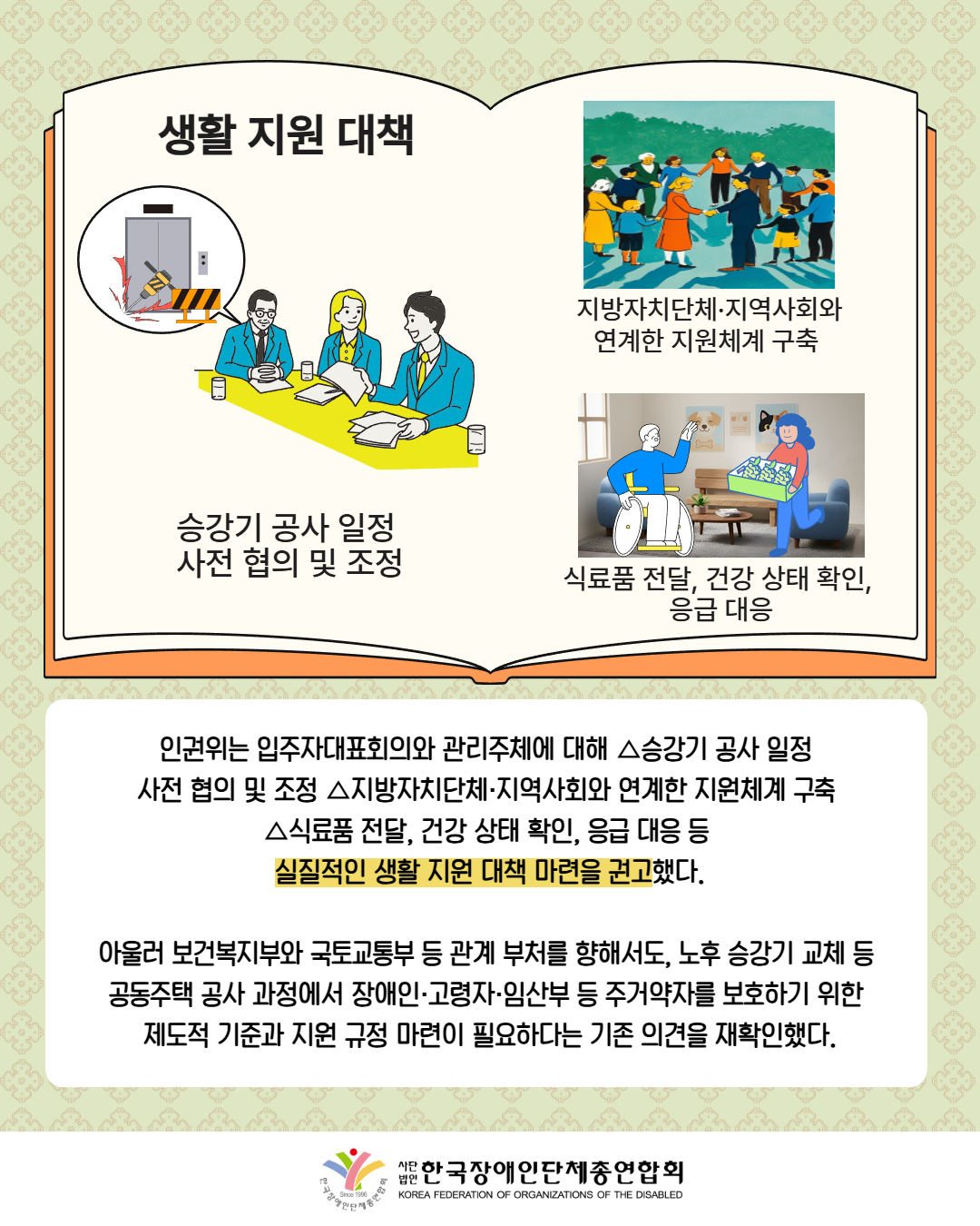 그림첨부: 큰 책에 다음과 같은 내용들이 기재되어 있음: '생활 지원대책', 회의중인 남성의 말풍선에 엘리베이터를 공사하는 모습의 사진이 있음(설명: 승강기 공사 일정 사전 협의 및 조정), 손을 잡고 있는 이웃들(지방자치단체·지역사회와 연계한 지원체계 구축 ), 집에서 식품을 전달받고 있는 휠체어를 탄 남성(식료품 전달, 건강 상태 확인,  응급 대응) / 인권위는 입주자대표회의와 관리주체에 대해 △승강기 공사 일정  사전 협의 및 조정 △지방자치단체·지역사회와 연계한 지원체계 구축  △식료품 전달, 건강 상태 확인, 응급 대응 등  실질적인 생활 지원 대책 마련을 권고했다. / 아울러 보건복지부와 국토교통부 등 관계 부처를 향해서도, 노후 승강기 교체 등  공동주택 공사 과정에서 장애인·고령자·임산부 등 주거약자를 보호하기 위한  제도적 기준과 지원 규정 마련이 필요하다는 기존 의견을 재확인했다. / 한국장애인단체총연합회