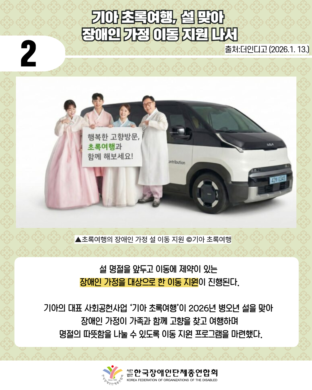 2 / 기아 초록여행, 설 맞아  장애인 가정 이동 지원 나서 / 출처:더인디고 (2026.1. 13.) / 사진첨부: '행복한 고향방문, 초록여행과 함께 해보세요!'라고 써있는 판넬을 들고 차량 앞에 서있는 한복을 입은 가족들 / ▲초록여행의 장애인 가정 설 이동 지원 ©기아 초록여행 / 설 명절을 앞두고 이동에 제약이 있는  장애인 가정을 대상으로 한 이동 지원이 진행된다.  기아의 대표 사회공헌사업 ‘기아 초록여행’이 2026년 병오년 설을 맞아  장애인 가정이 가족과 함께 고향을 찾고 여행하며  명절의 따뜻함을 나눌 수 있도록 이동 지원 프로그램을 마련했다. 