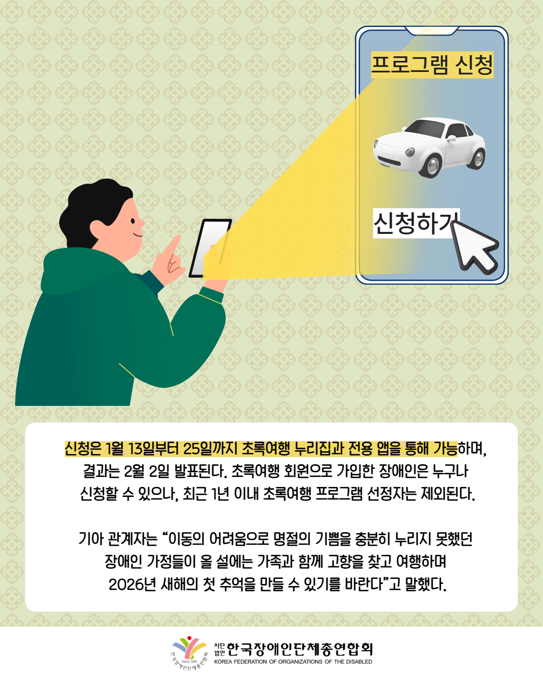 그림첨부: 핸드폰으로 프로그램 신청을 예약하고 있는 남성 / 신청은 1월 13일부터 25일까지 초록여행 누리집과 전용 앱을 통해 가능하며,  결과는 2월 2일 발표된다. 초록여행 회원으로 가입한 장애인은 누구나  신청할 수 있으나, 최근 1년 이내 초록여행 프로그램 선정자는 제외된다.  기아 관계자는 “이동의 어려움으로 명절의 기쁨을 충분히 누리지 못했던  장애인 가정들이 올 설에는 가족과 함께 고향을 찾고 여행하며  2026년 새해의 첫 추억을 만들 수 있기를 바란다”고 말했다. / 한국장애인단체총연합회