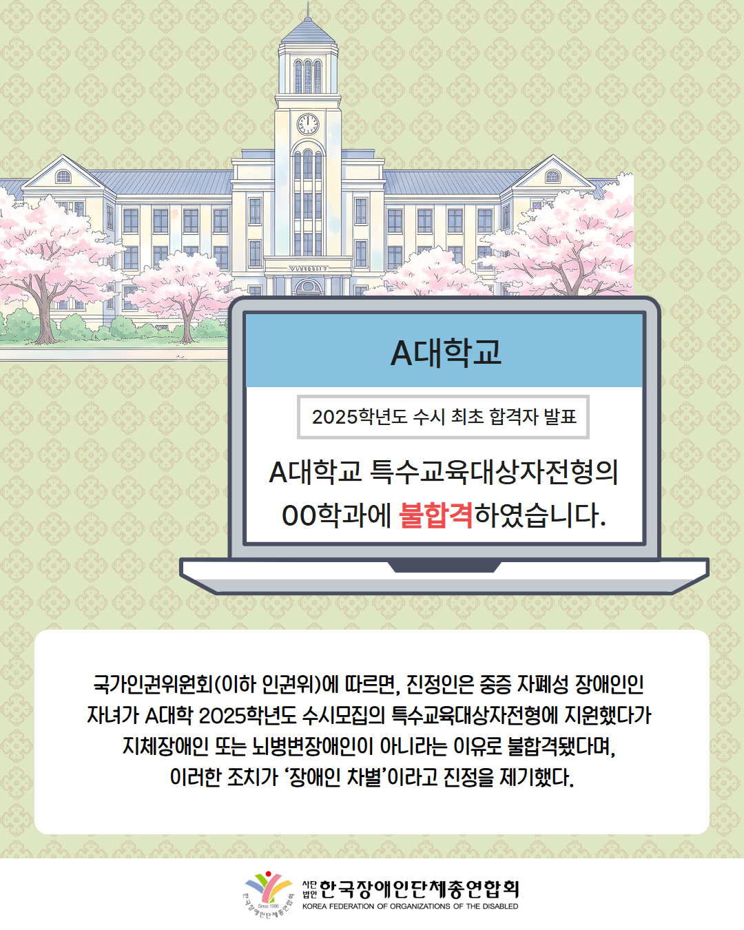 그림첨부: 대학교 그림 / 그림첨부: 컴퓨터 화면에 'A대학교 2025년도 수시 최초 합격자 발표 A대학교 특수교육대상자전형의 00학과에 불합격하였습니다.'라고 적혀 있음 / 국가인권위원회(이하 인권위)에 따르면, 진정인은 중증 자폐성 장애인인  자녀가 A대학 2025학년도 수시모집의 특수교육대상자전형에 지원했다가  지체장애인 또는 뇌병변장애인이 아니라는 이유로 불합격됐다며,  이러한 조치가 ‘장애인 차별’이라고 진정을 제기했다. /  한국장애인단체총연합회