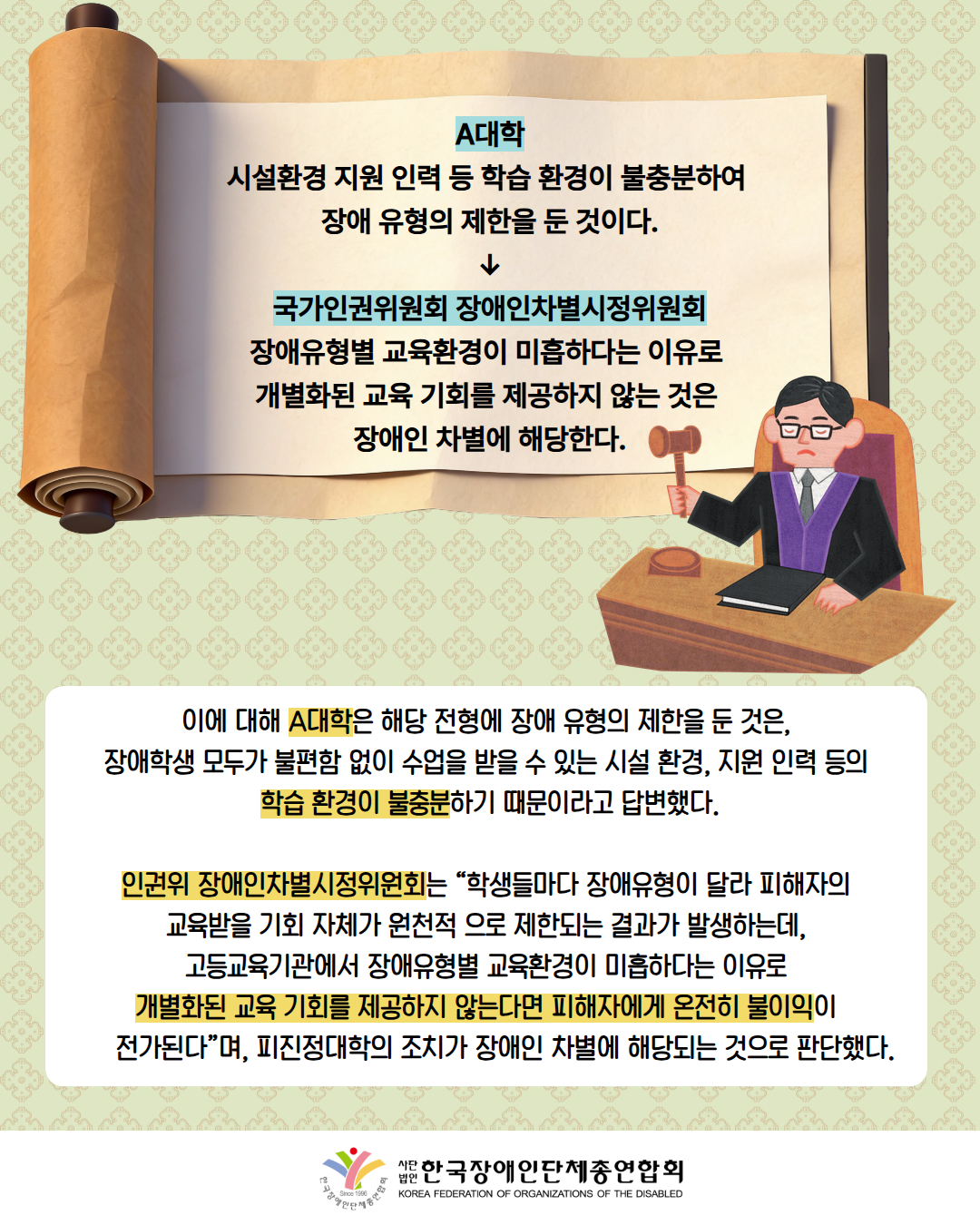그림첨부: 족자에 'A대학 시설환경 지원 인력 등 학습 환경이 불충분하여  장애 유형의 제한을 둔 것이다. ↓ 국가인권위원회 장애인차별시정위원회 장애유형별 교육환경이 미흡하다는 이유로  개별화된 교육 기회를 제공하지 않는 것은  장애인 차별에 해당한다.'라고 적혀있음 / 그림첨부: 판사가 의사봉을 들고 있음 / 이에 대해 A대학은 해당 전형에 장애 유형의 제한을 둔 것은,  장애학생 모두가 불편함 없이 수업을 받을 수 있는 시설 환경, 지원 인력 등의  학습 환경이 불충분하기 때문이라고 답변했다.  인권위 장애인차별시정위원회는 “학생들마다 장애유형이 달라 피해자의  교육받을 기회 자체가 원천적 으로 제한되는 결과가 발생하는데,  고등교육기관에서 장애유형별 교육환경이 미흡하다는 이유로  개별화된 교육 기회를 제공하지 않는다면 피해자에게 온전히 불이익이      전가된다”며, 피진정대학의 조치가 장애인 차별에 해당되는 것으로 판단했다. / 한국장애인단체총연합회