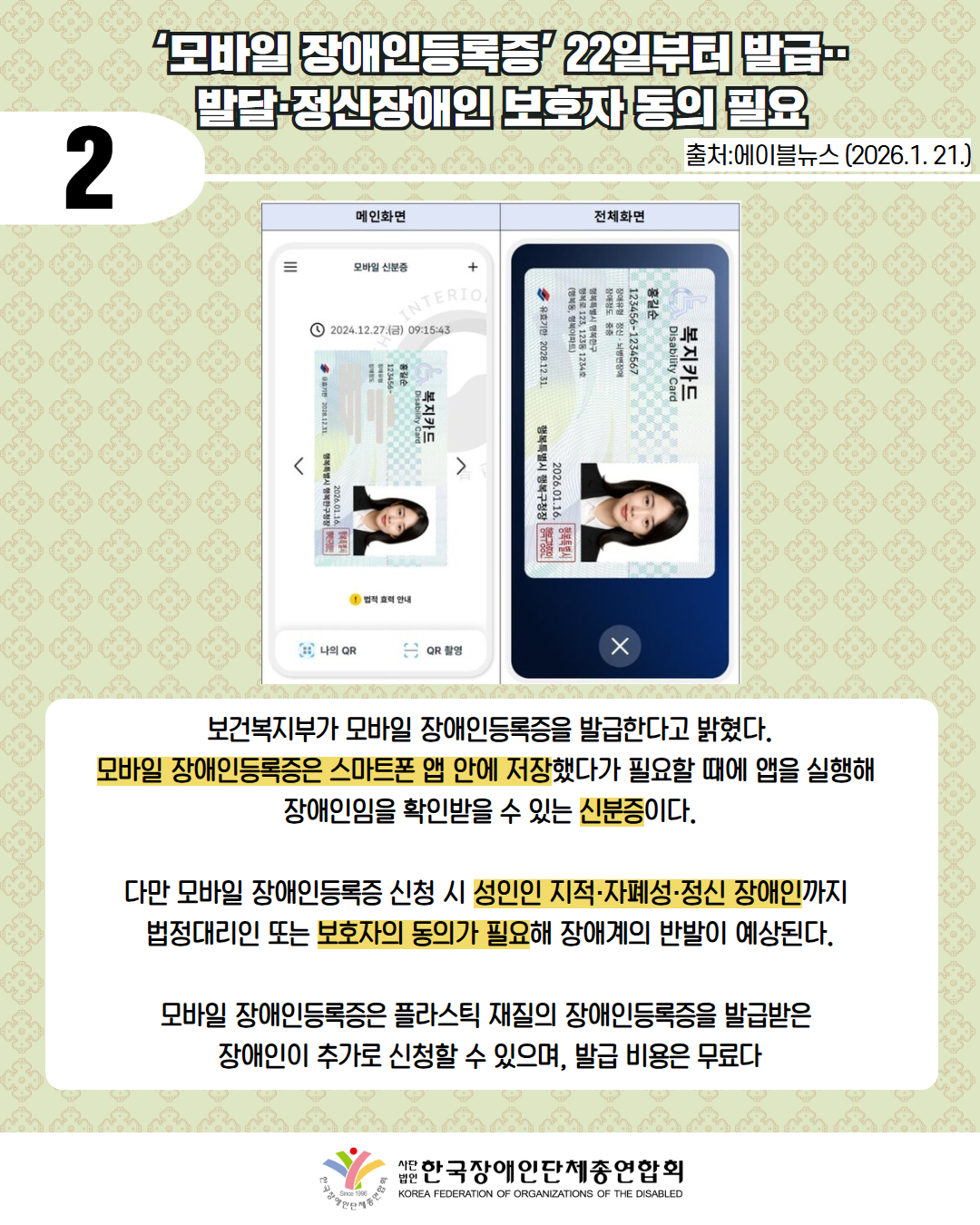 2 /사진첨부: 화면은 스마트폰 화면 캡처 이미지로, 좌측은 ‘메인화면’, 우측은 ‘전체화면’으로 나뉘어 있다.  좌측 상단에는 표 제목으로 “메인화면”, 우측 상단에는 “전체화면”이라는 글자가 있다.  좌측 메인화면  상단에는 메뉴 아이콘과 “모바일 신분증”이라는 글자가 있으며, 우측에는 플러스(+) 아이콘이 있다. 그 아래 시계 아이콘과 함께  “2024.12.27.(금) 09:15:43”라는 날짜와 시간이 표시되어 있다.  화면 중앙에는 모바일 장애인등록증 카드가 세로 방향으로 표시되어 있다. 카드 상단에는 대한민국 정부 로고와 함께 “장애인등록증”이라는 글자가 있다. 영문으로는 “Disability Card”라고 표기되어 있다.  카드에는 다음 정보가 적혀 있다.  이름: 홍길순  주민등록번호: 123456-1234567  장애유형 및 등급: 뇌병변 장애 / 장애의 정도가 심한 장애인  발급일자: 2023.12.21.  발급기관: 행복특별자치도 행복구  카드 하단에는 증명사진이 있으며, 사진 속 인물은 흰색 셔츠와 검은 재킷을 입은 여성이다. 사진 옆에는 붉은색 글씨로 “장애인등록증이라고 적힌 직인이 보인다.  카드 좌우에는 이전·다음 이동을 나타내는 화살표 아이콘이 있다.  카드 아래에는 노란색 느낌표 아이콘과 함께 “법적 효력 안내”라는 문구가 있다.  화면 하단에는 두 개의 버튼이 있으며, 왼쪽 버튼에는 “나의 QR”, 오른쪽 버튼에는 “QR 촬영”이라고 적혀 있다.  우측 전체화면  상단에는 “전체화면”이라는 글자가 있다.  어두운 배경 위에 장애인등록증 카드가 가로 방향으로 크게 표시되어 있다. 카드에는 좌측 화면과 동일하게 다음 문구가 포함되어 있다.  “장애인등록증”  영문 표기 “Disability Card”  이름: 홍길순  주민등록번호: 123456-1234567  장애유형 및 등급: 뇌병변 장애 / 장애의 정도가 심한 장애인  발급일자: 2023.12.21.  발급기관: 행복특별자치도 행복구청  카드 우측에는 동일한 증명사진이 있으며, 붉은색 “장애인등록증” 직인이 보인다.  화면 하단 중앙에는 닫기 기능을 나타내는 X 버튼이 있다./ ‘모바일 장애인등록증’ 22일부터 발급‥ 발달·정신장애인 보호자 동의 필요 / 출처:에이블뉴스 (2026.1. 21.)  