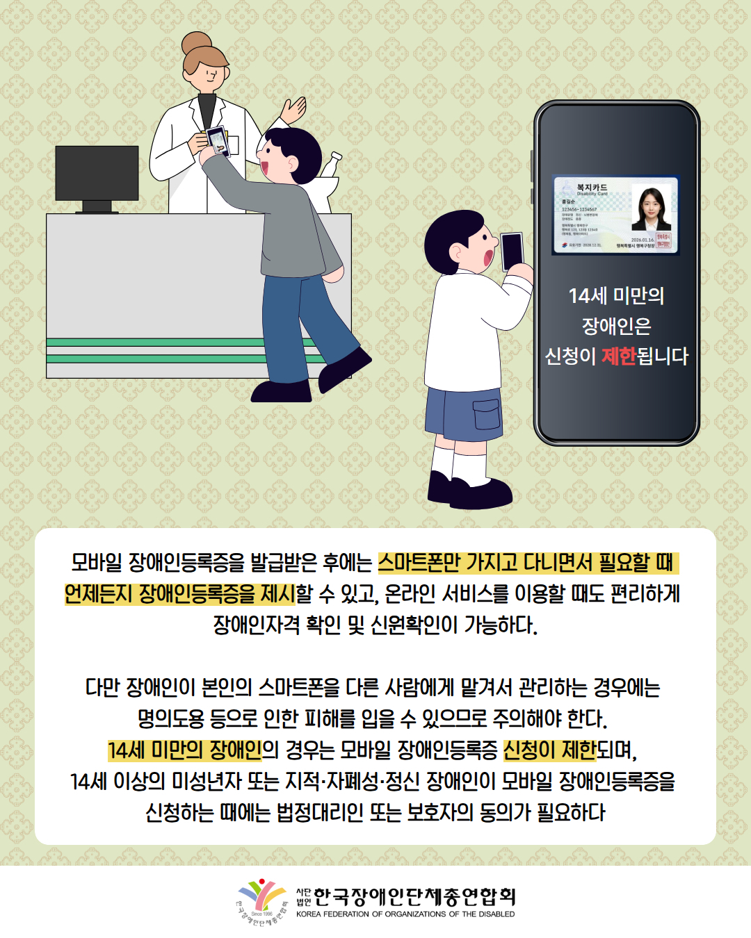 그림첨부: 약사에게 남성이 스마트폰에 장애인등록증을 보여주는 모습이다. / 그림첨부: 스마트폰으로 복지카드를 발급 받을려고 하자 폰에 '14세 미만의 장애인은 신청이 제한됩니다'라는 문구나 나온다 / 모바일 장애인등록증을 발급받은 후에는 스마트폰만 가지고 다니면서 필요할 때  언제든지 장애인등록증을 제시할 수 있고, 온라인 서비스를 이용할 때도 편리하게  장애인자격 확인 및 신원확인이 가능하다.  다만 장애인이 본인의 스마트폰을 다른 사람에게 맡겨서 관리하는 경우에는  명의도용 등으로 인한 피해를 입을 수 있으므로 주의해야 한다.  14세 미만의 장애인의 경우는 모바일 장애인등록증 신청이 제한되며,  14세 이상의 미성년자 또는 지적·자폐성·정신 장애인이 모바일 장애인등록증을  신청하는 때에는 법정대리인 또는 보호자의 동의가 필요하다 / 한국장애인단체총연합회 