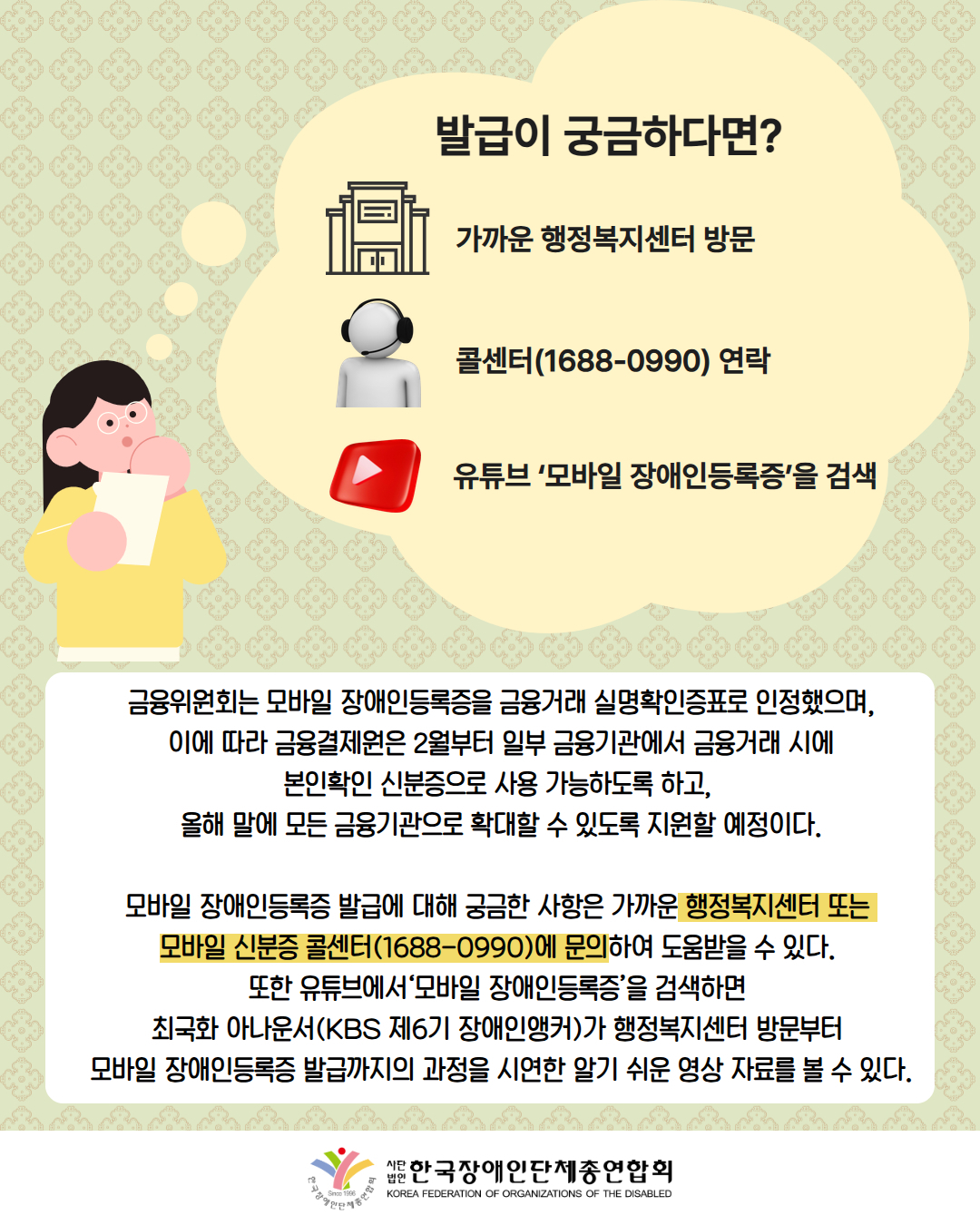 그림첨부: 여성이 궁금해하는 모습과 함께 생각풍선에 '발급이 궁금하다면?, 가까운 행정복지센터 방문, 콜센터(1688-0990) 연락, 유튜브 ‘모바일 장애인등록증’을 검색이라고 적혀 있으며 각각 왼쪽에 건물, 해드셋을 낀 사람, 유튜브로고가 같이 기제되어 있다. / 금융위원회는 모바일 장애인등록증을 금융거래 실명확인증표로 인정했으며,  이에 따라 금융결제원은 2월부터 일부 금융기관에서 금융거래 시에  본인확인 신분증으로 사용 가능하도록 하고,  올해 말에 모든 금융기관으로 확대할 수 있도록 지원할 예정이다.  모바일 장애인등록증 발급에 대해 궁금한 사항은 가까운 행정복지센터 또는  모바일 신분증 콜센터(1688-0990)에 문의하여 도움받을 수 있다.  또한 유튜브에서‘모바일 장애인등록증’을 검색하면  최국화 아나운서(KBS 제6기 장애인앵커)가 행정복지센터 방문부터  모바일 장애인등록증 발급까지의 과정을 시연한 알기 쉬운 영상 자료를 볼 수 있다 / 한국장애인단체총연합회.